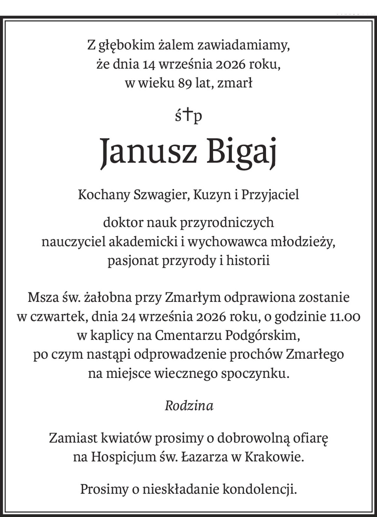 Z głębokim żalem zawiadamiamy,
że dnia 14 września 2026 roku,
w wieku 89 lat, zmarł
ś+p
Janusz Bigaj
Kochany Szwagier, Kuzyn i Przyjaciel
doktor nauk przyrodniczych
nauczyciel akademicki i wychowawca młodzieży,
pasjonat przyrody i historii
Msza św. żałobna przy Zmarłym odprawiona zostanie
w czwartek, dnia 24 września 2026 roku, o godzinie 11.00
w kaplicy na Cmentarzu Podgórskim,
po czym nastąpi odprowadzenie prochów Zmarłego
na miejsce wiecznego spoczynku.
Rodzina
Zamiast kwiatów prosimy o dobrowolną ofiarę
na Hospicjum św. Łazarza w Krakowie.
Prosimy o nieskładanie kondolencji.