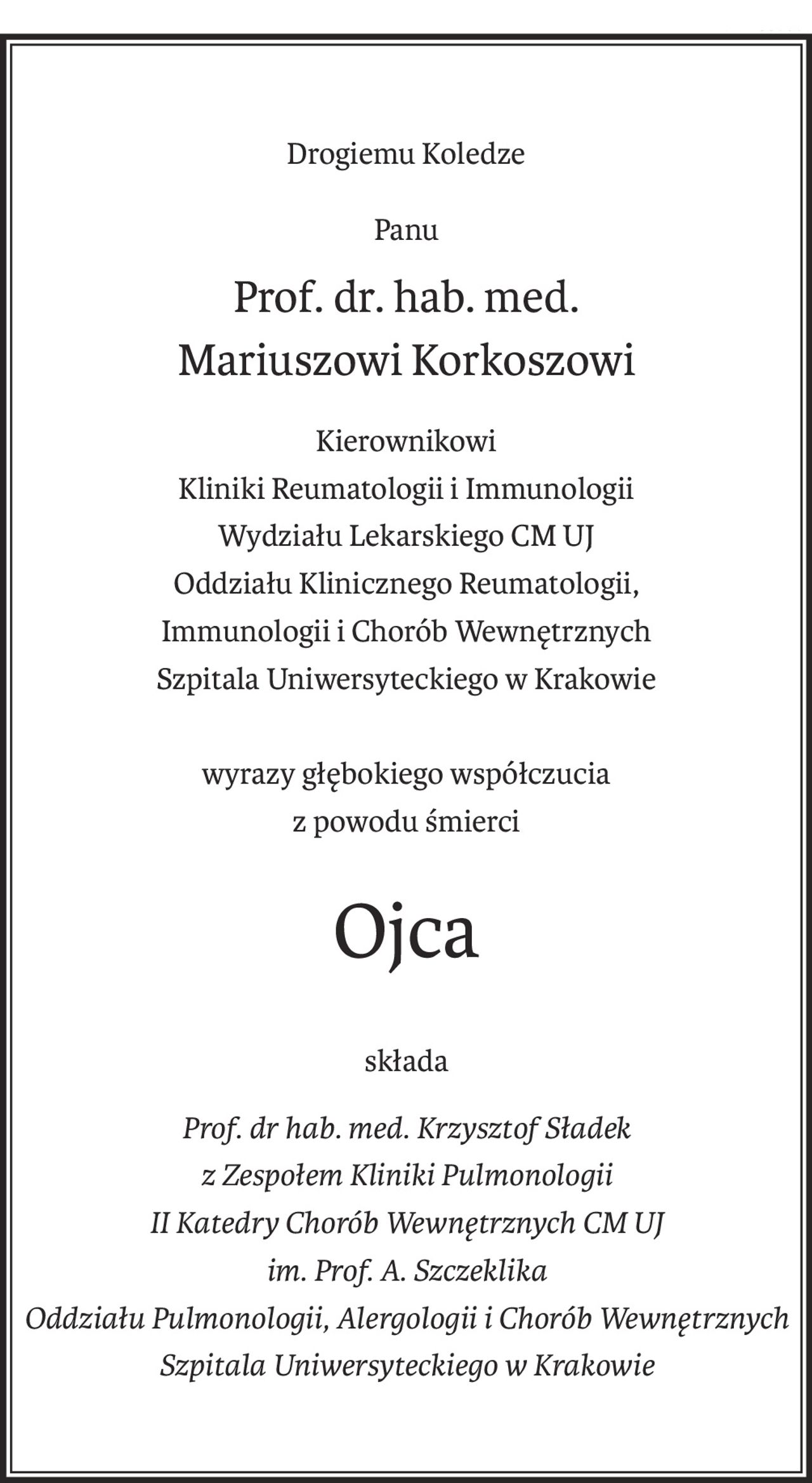 Drogiemu Koledze
Panu
Prof. dr. hab. med.
Mariuszowi Korkoszowi
Kierownikowi
Kliniki Reumatologii i Immunologii
Wydziału Lekarskiego CM UJ
Oddziału Klinicznego Reumatologii,
Immunologii i Chorób Wewnętrznych
Szpitala Uniwersyteckiego w Krakowie
wyrazy głębokiego współczucia
z powodu śmierci
Ojca
składa
Prof. dr hab. med. Krzysztof Sładek
z Zespołem Kliniki Pulmonologii
II Katedry Chorób Wewnętrznych CM UJ
im. Prof. A. Szczeklika
Oddziału Pulmonologii, Alergologii i Chorób Wewnętrznych
Szpitala Uniwersyteckiego w Krakowie