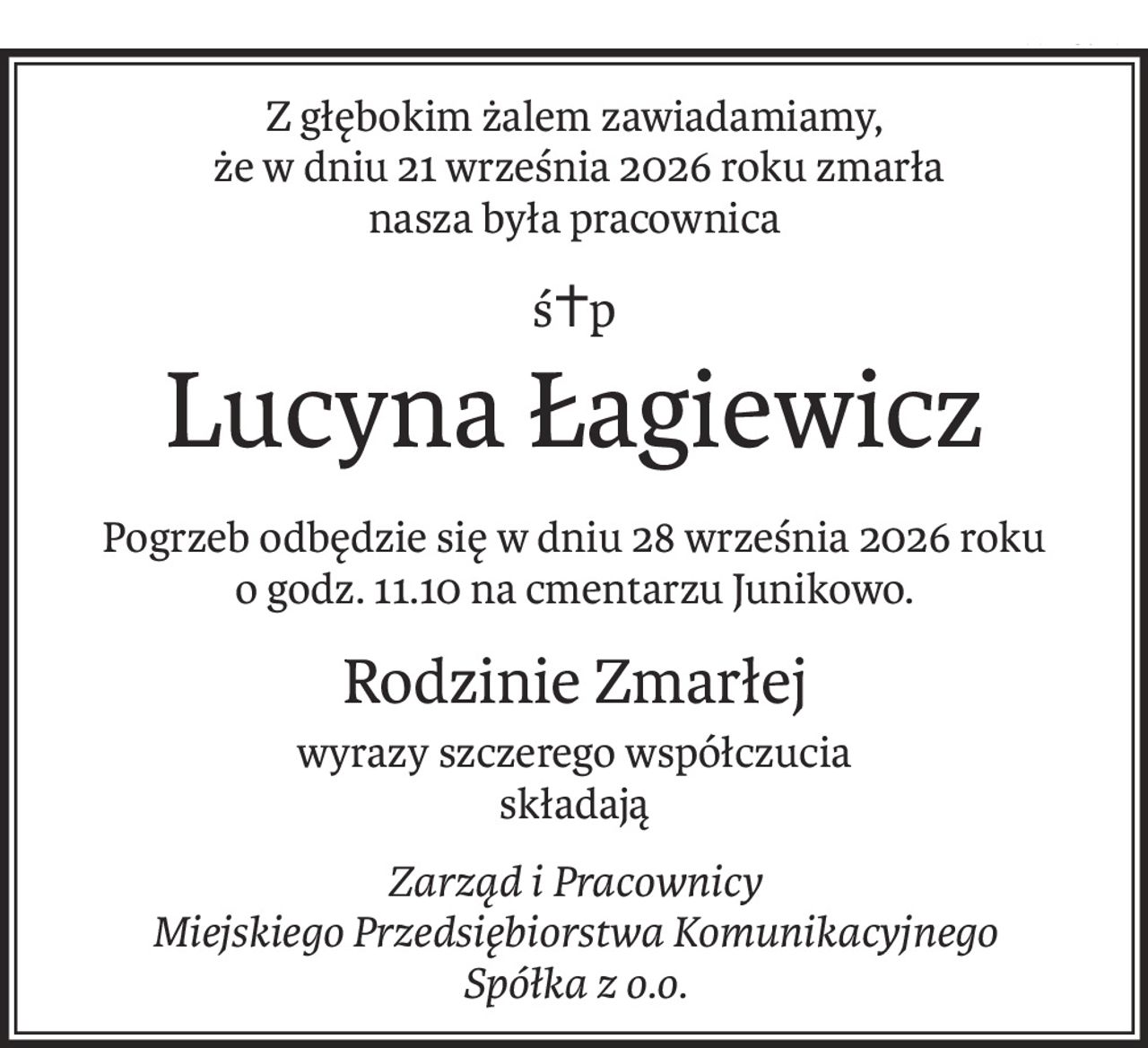 Z głębokim żalem zawiadamiamy,
 że w dniu 21 września 2026 roku zmarła
nasza była pracownica
ś+p
Lucyna Łagiewicz
Pogrzeb odbędzie się w dniu 28 września 2026 roku
o godz. 11.10 na cmentarzu Junikowo.
Rodzinie Zmarłej
wyrazy szczerego współczucia
składają
Zarząd i Pracownicy
Miejskiego Przedsiębiorstwa Komunikacyjnego 
Spółka z o.o.