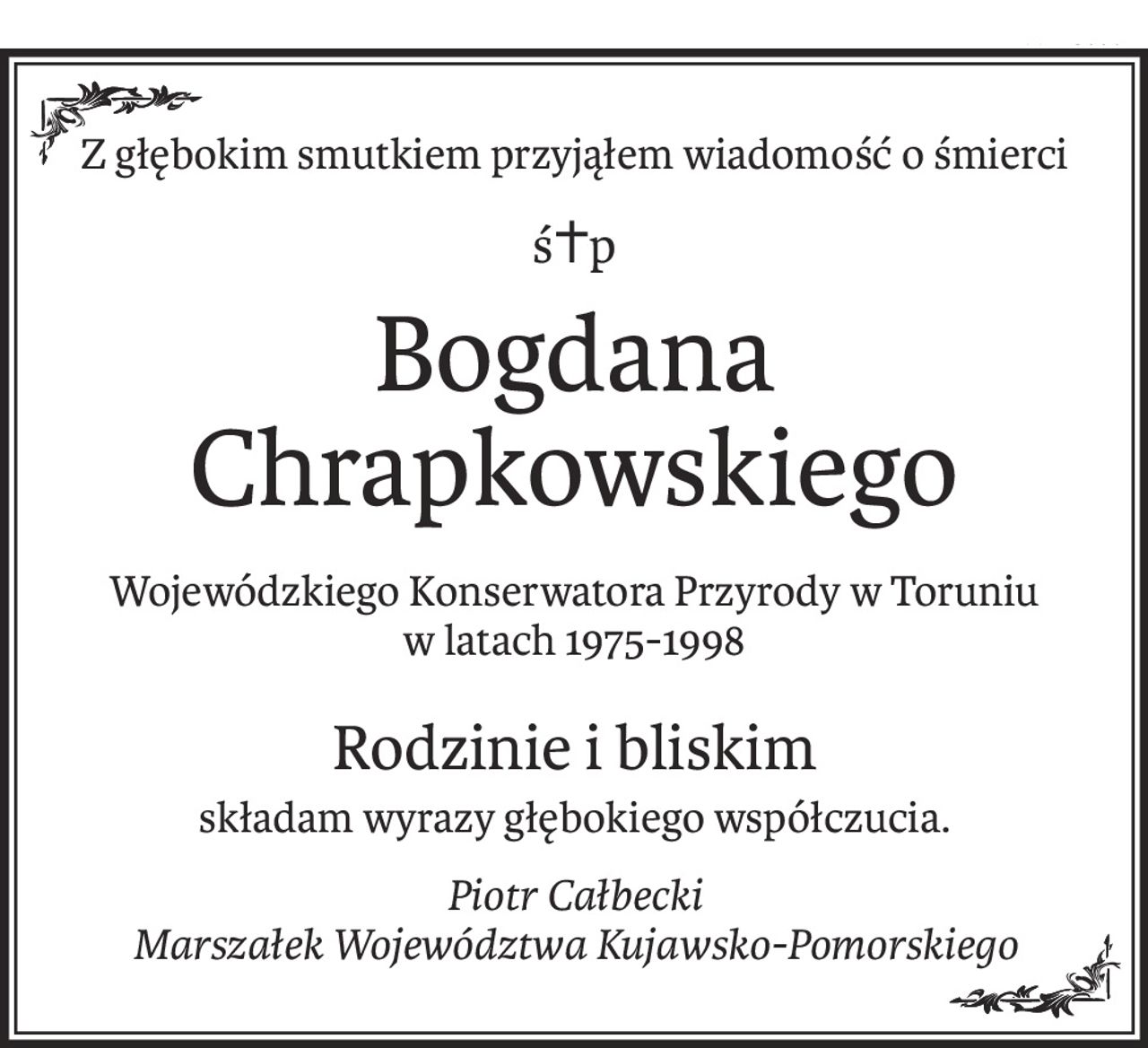Z głębokim smutkiem przyjąłem wiadomość o śmierci
ś+p
Bogdana Chrapkowskiego
Wojewódzkiego Konserwatora Przyrody w Toruniu
w latach 1975-1998
Rodzinie i bliskim
składam wyrazy głębokiego współczucia.
Piotr Całbecki
Marszałek Województwa Kujawsko-Pomorskiego