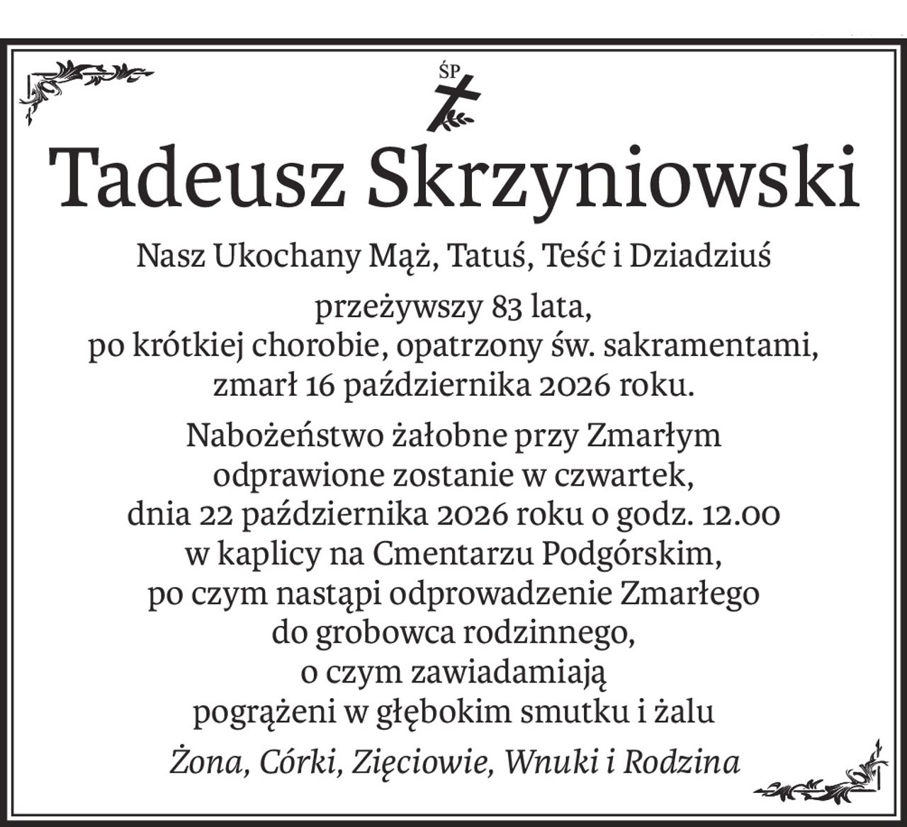 ś+p
Tadeusz Skrzyniowski
Nasz Ukochany Mąż, Tatuś, Teść i Dziadziuś
przeżywszy 83 lata,
po krótkiej chorobie, opatrzony św. sakramentami,
zmarł 16 października 2026 roku.
Nabożeństwo żałobne przy Zmarłym
odprawione zostanie w czwartek,
dnia 22 października 2026 roku o godz. 12.00
w kaplicy na Cmentarzu Podgórskim,
po czym nastąpi odprowadzenie Zmarłego
do grobowca rodzinnego,
o czym zawiadamiają
pogrążeni w głębokim smutku i żalu
Żona, Córki, Zięciowie, Wnuki i Rodzina