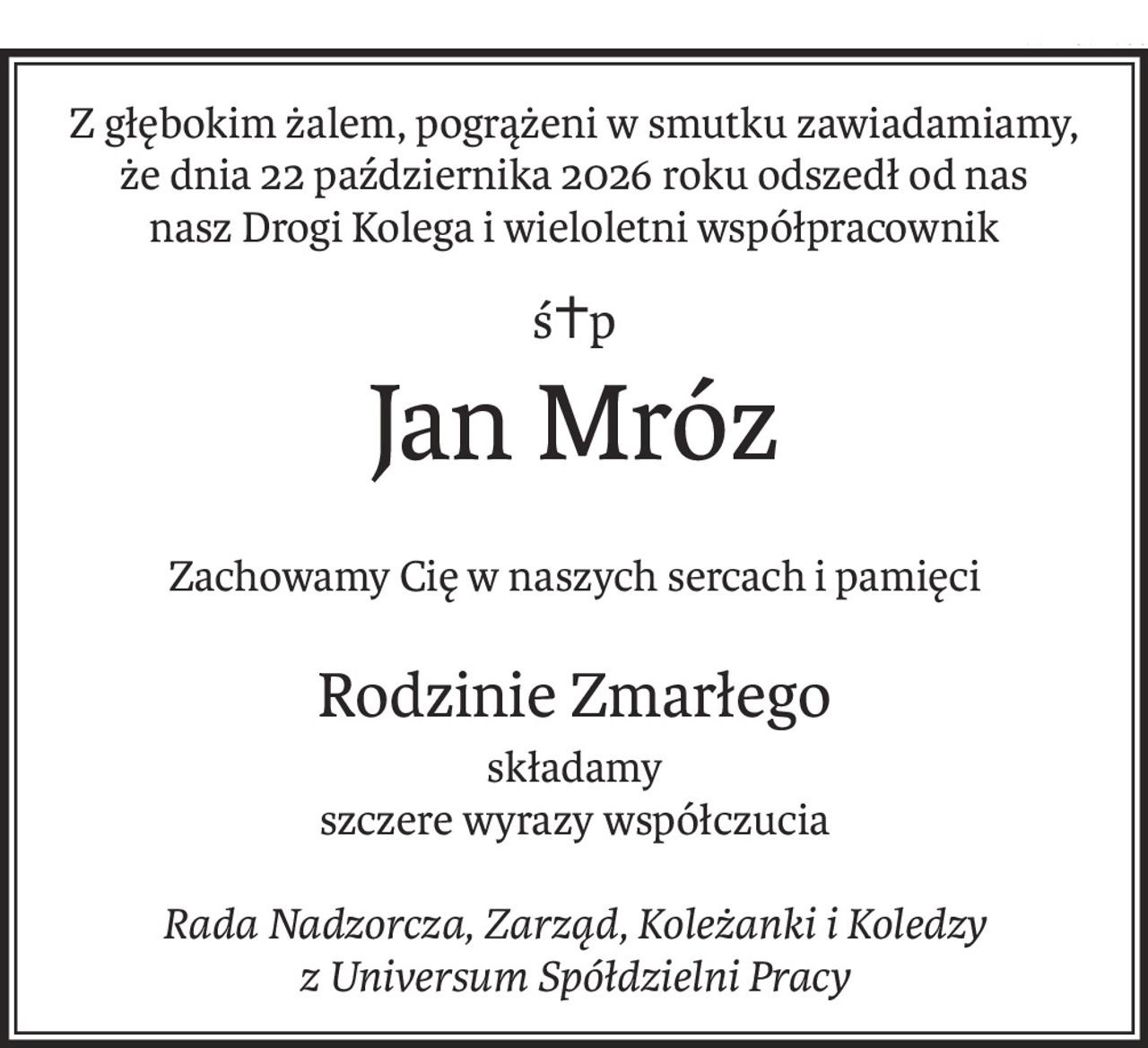 Z głębokim żalem, pogrążeni w smutku zawiadamiamy, że dnia 22 października 2026 roku odszedł od nas
nasz Drogi Kolega i wieloletni współpracownik
ś+p
Jan Mróz
Zachowamy Cię w naszych sercach i pamięci
Rodzinie Zmarłego
składamy
szczere wyrazy współczucia
Rada Nadzorcza, Zarząd, Koleżanki i Koledzy
z Universum Spółdzielni Pracy