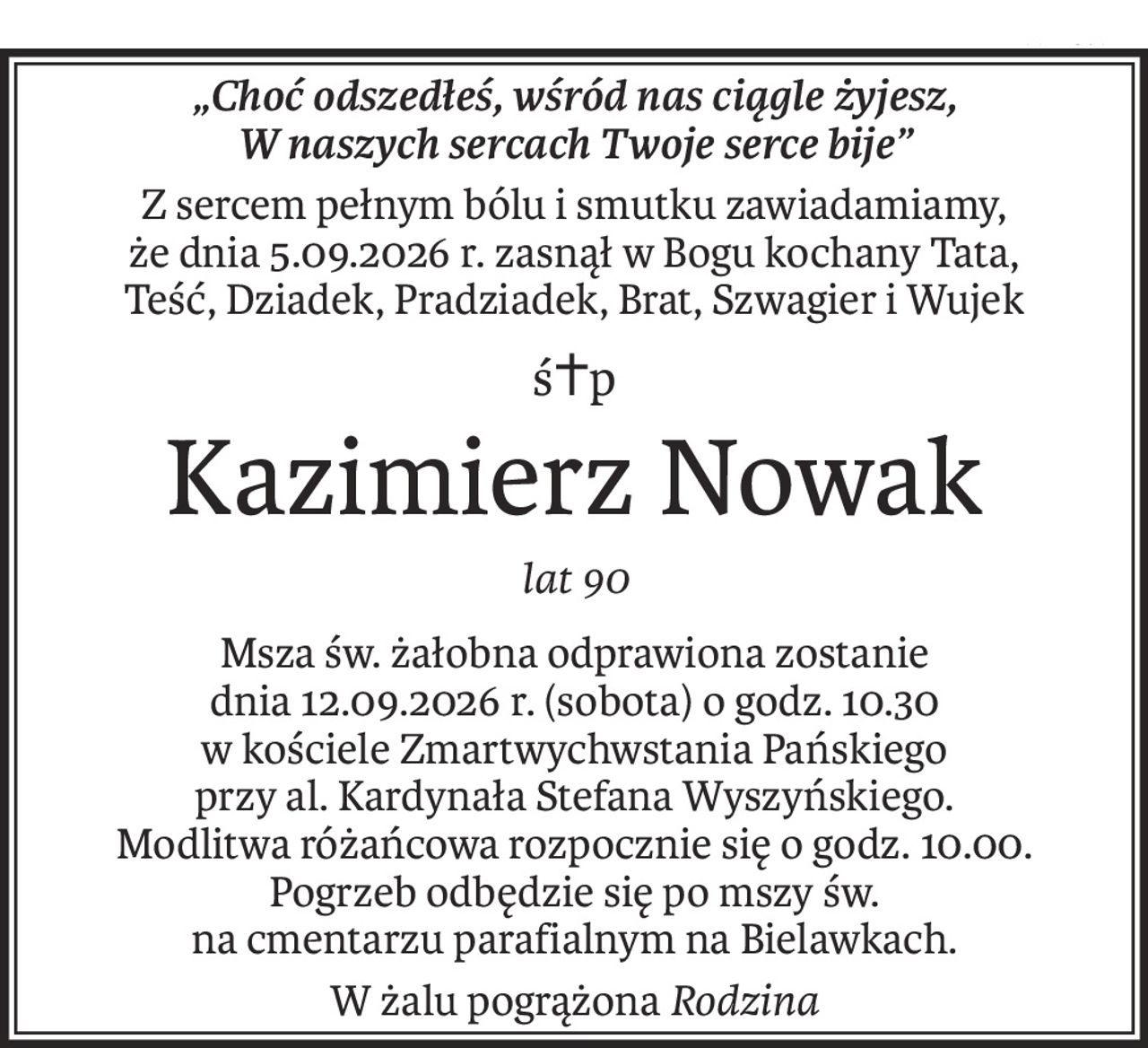 „Choć odszedłeś, wśród nas ciągle żyjesz,
W naszych sercach Twoje serce bije”
Z sercem pełnym bólu i smutku zawiadamiamy,
że dnia 5.09.2026 r. zasnął w Bogu kochany Tata,
Teść, Dziadek, Pradziadek, Brat, Szwagier i Wujek
ś+p
Kazimierz Nowak
lat 90
Msza św. żałobna odprawiona zostanie
dnia 12.09.2026 r. (sobota) o godz. 10.30
w kościele Zmartwychwstania Pańskiego
przy al. Kardynała Stefana Wyszyńskiego.
Modlitwa różańcowa rozpocznie się o godz. 10.00.
Pogrzeb odbędzie się po mszy św.
na cmentarzu parafialnym na Bielawkach.
W żalu pogrążonaRodzina