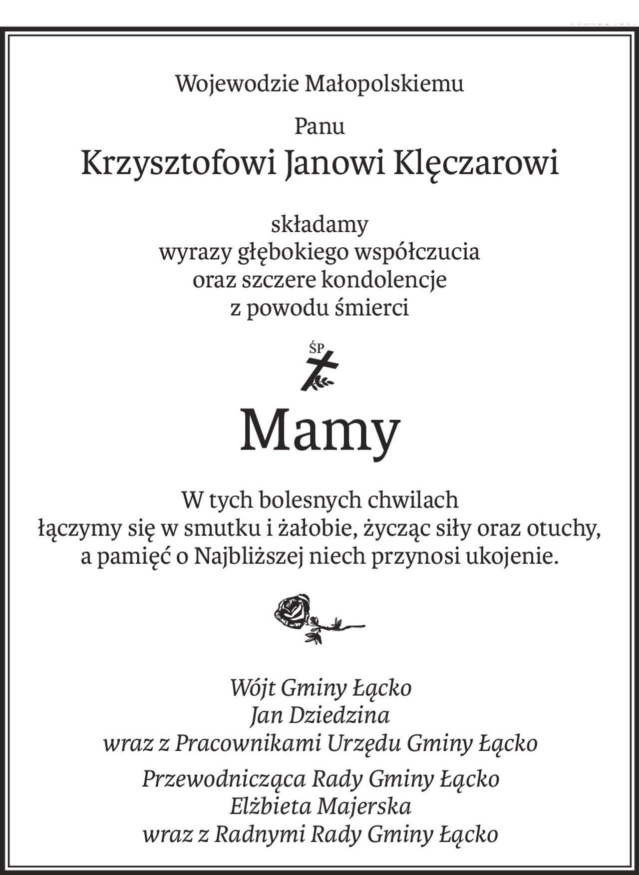 Wojewodzie Małopolskiemu
Panu
Krzysztofowi Janowi Klęczarowi
składamy 
wyrazy głębokiego współczucia
oraz szczere kondolencje
z powodu śmierci

ś+p
Mamy
W tych bolesnych chwilach 
łączymy się w smutku i żałobie, życząc siły oraz otuchy, 
a pamięć o Najbliższej niech przynosi ukojenie.

Wójt Gminy Łącko 
Jan Dziedzina 
wraz z Pracownikami Urzędu Gminy Łącko
Przewodnicząca Rady Gminy Łącko 
Elżbieta Majerska 
wraz z Radnymi Rady Gminy Łącko
