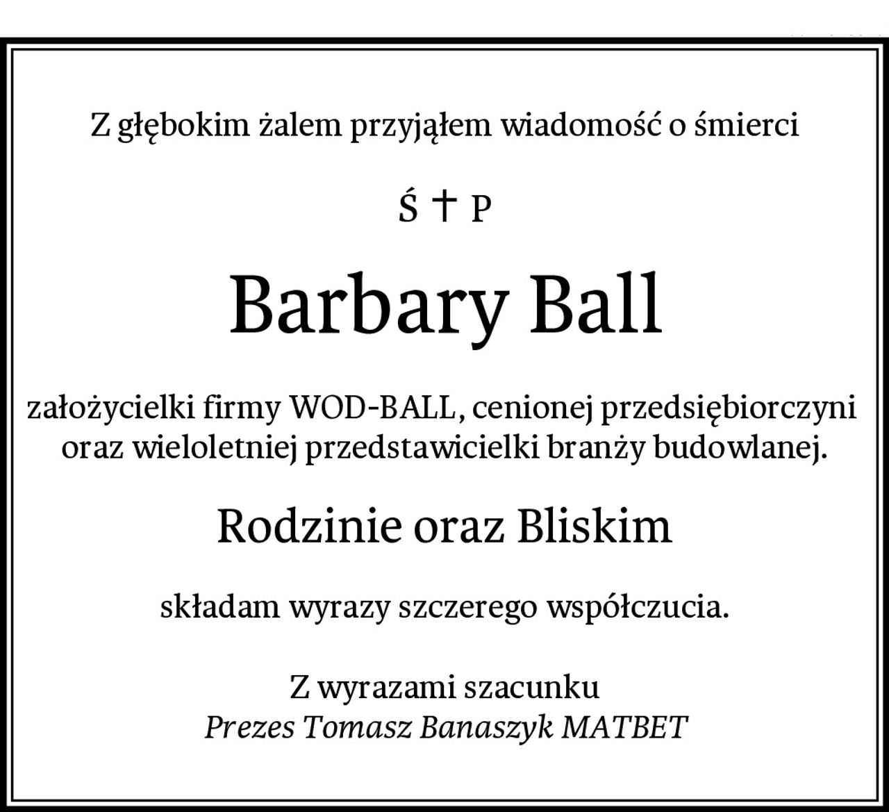 Z głębokim żalem przyjąłem wiadomość o śmierci
Barbary Ball
założycielki firmy WOD-BALL, cenionej przedsiębiorczyni 
oraz wieloletniej przedstawicielki branży budowlanej.
Rodzinie oraz Bliskim
składam wyrazy szczerego współczucia.

Z wyrazami szacunku
Prezes Tomasz Banaszyk MATBET