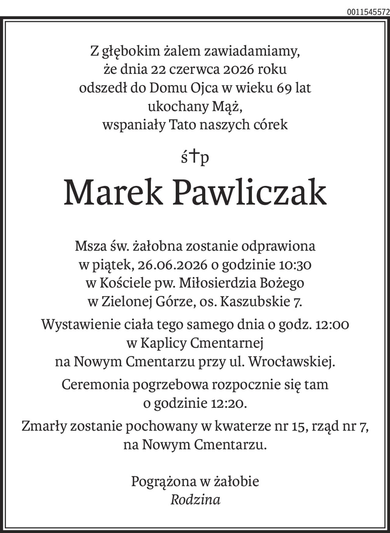 Z głębokim żalem zawiadamiamy,
że dnia 22 czerwca 2026 roku
odszedł do Domu Ojca w wieku 69 lat
ukochany Mąż,
wspaniały Tato naszych córek
ś+p
Marek Pawliczak
Msza św. żałobna zostanie odprawiona
w piątek, 26.06.2026 o godzinie 10:30
w Kościele pw. Miłosierdzia Bożego
w Zielonej Górze, os. Kaszubskie 7.
Wystawienie ciała tego samego dnia o godz. 12:00 
w Kaplicy Cmentarnej 
na Nowym Cmentarzu przy ul. Wrocławskiej.
Ceremonia pogrzebowa rozpocznie się tam 
o godzinie 12:20.
Zmarły zostanie pochowany w kwaterze nr 15, rząd nr 7,
na Nowym Cmentarzu.
Pogrążona w żałobie
Rodzina