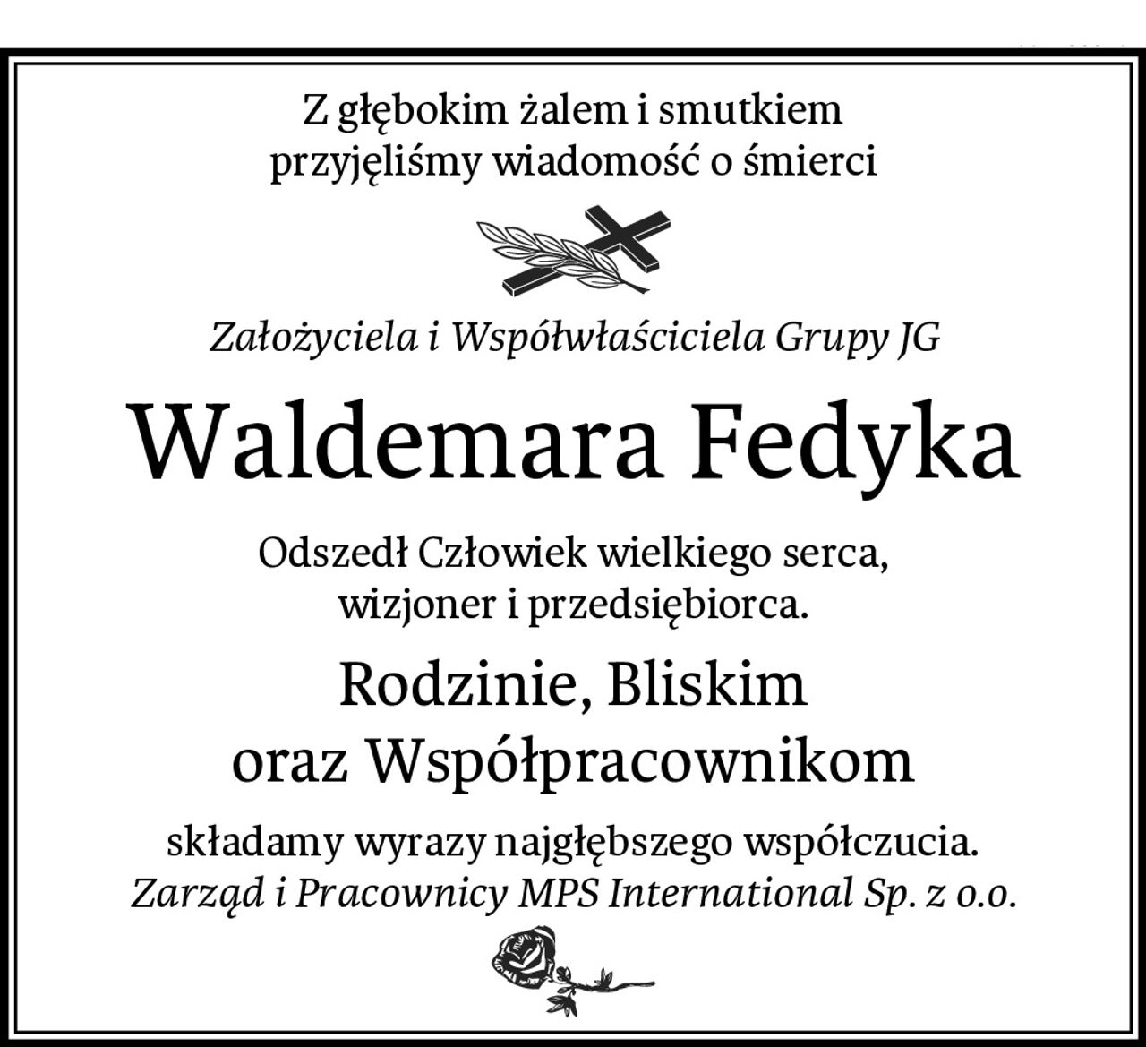 Z głębokim żalem i smutkiem
przyjęliśmy wiadomość o śmierci
Założyciela i Współwłaściciela Grupy JG
Waldemara Fedyka
Odszedł Człowiek wielkiego serca,
wizjoner i przedsiębiorca.
Rodzinie, Bliskim
oraz Współpracownikom
składamy wyrazy najgłębszego współczucia.
Zarząd i Pracownicy MPS International Sp. z o.o.