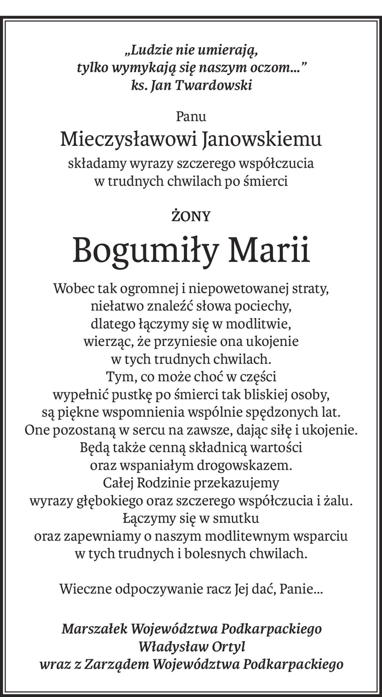 „Ludzie nie umierają,
tylko wymykają się naszym oczom…” 
ks. Jan Twardowski
Panu
Mieczysławowi Janowskiemu
składamy wyrazy szczerego współczucia
w trudnych chwilach po śmierci
ŻONY
Bogumiły Marii
Wobec tak ogromnej i niepowetowanej straty,
niełatwo znaleźć słowa pociechy,
dlatego łączymy się w modlitwie,
wierząc, że przyniesie ona ukojenie
w tych trudnych chwilach.
Tym, co może choć w części
wypełnić pustkę po śmierci tak bliskiej osoby,
są piękne wspomnienia wspólnie spędzonych lat.
One pozostaną w sercu na zawsze, dając siłę i ukojenie. Będą także cenną składnicą wartości
oraz wspaniałym drogowskazem.
Całej Rodzinie przekazujemy
wyrazy głębokiego oraz szczerego współczucia i żalu.
Łączymy się w smutku
oraz zapewniamy o naszym modlitewnym wsparciu 
w tych trudnych i bolesnych chwilach.
Wieczne odpoczywanie racz Jej dać, Panie…
Marszałek Województwa Podkarpackiego
Władysław Ortyl
wraz z Zarządem Województwa Podkarpackiego