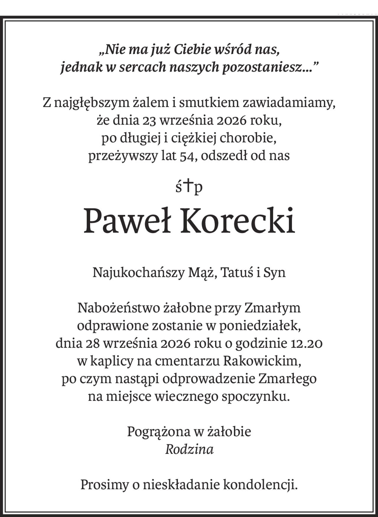 „Nie ma już Ciebie wśród nas,
jednak w sercach naszych pozostaniesz...”
Z najgłębszym żalem i smutkiem zawiadamiamy,
że dnia 23 września 2026 roku,
po długiej i ciężkiej chorobie,
przeżywszy lat 54, odszedł od nas
ś+p
Paweł Korecki
Najukochańszy Mąż, Tatuś i Syn
Nabożeństwo żałobne przy Zmarłym
odprawione zostanie w poniedziałek,
dnia 28 września 2026 roku o godzinie 12.20
w kaplicy na cmentarzu Rakowickim,
po czym nastąpi odprowadzenie Zmarłego
na miejsce wiecznego spoczynku.
Pogrążona w żałobie
Rodzina
Prosimy o nieskładanie kondolencji.