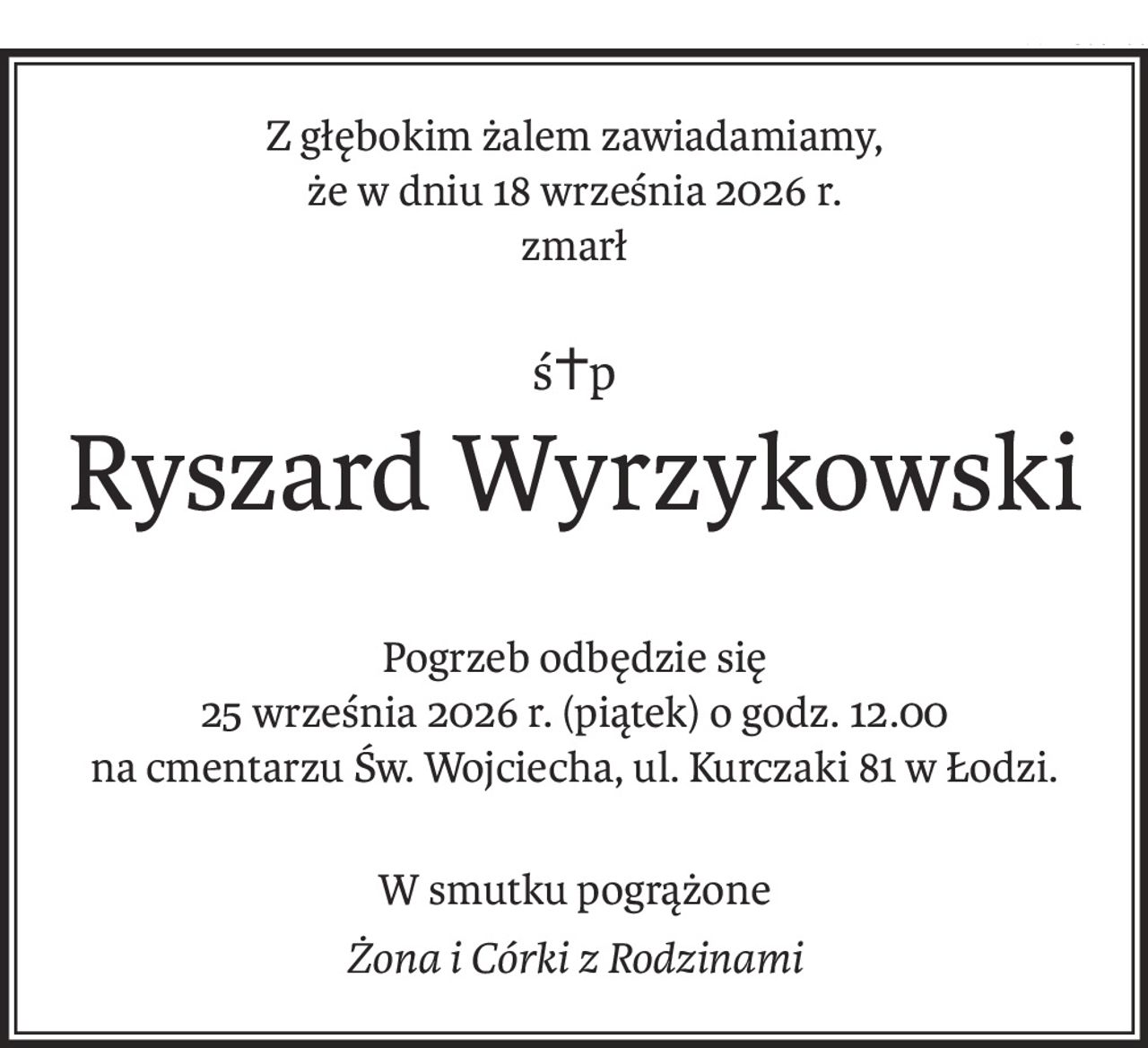 Z głębokim żalem zawiadamiamy, 
że w dniu 18 września 2026 r. 
zmarł
ś+p
Ryszard Wyrzykowski
Pogrzeb odbędzie się 
25 września 2026 r. (piątek) o godz. 12.00
na cmentarzu Św. Wojciecha, ul. Kurczaki 81 w Łodzi.
W smutku pogrążone
Żona i Córki z Rodzinami