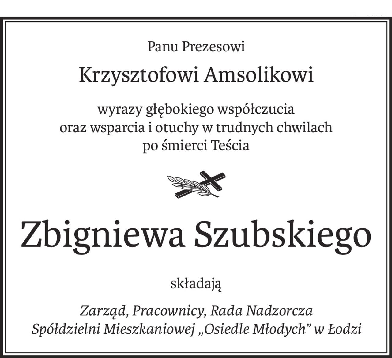 Panu Prezesowi
Krzysztofowi Amsolikowi
wyrazy głębokiego współczucia
oraz wsparcia i otuchy w trudnych chwilach
po śmierci Teścia

Zbigniewa Szubskiego
składają
Zarząd, Pracownicy, Rada Nadzorcza
Spółdzielni Mieszkaniowej „Osiedle Młodych” w Łodzi