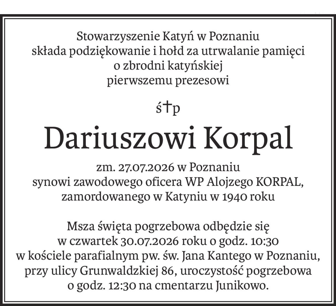 Stowarzyszenie Katyń w Poznaniu
składa podziękowanie i hołd za utrwalanie pamięci
o zbrodni katyńskiej
pierwszemu prezesowi
ś+p
Dariuszowi Korpal
zm. 27.07.2026 w Poznaniu
synowi zawodowego oficera WP Alojzego KORPAL,
zamordowanego w Katyniu w 1940 roku
Msza święta pogrzebowa odbędzie się
w czwartek 30.07.2026 roku o godz. 10:30
w kościele parafialnym pw. św. Jana Kantego w Poznaniu, przy ulicy Grunwaldzkiej 86, uroczystość pogrzebowa
o godz. 12:30 na cmentarzu Junikowo.