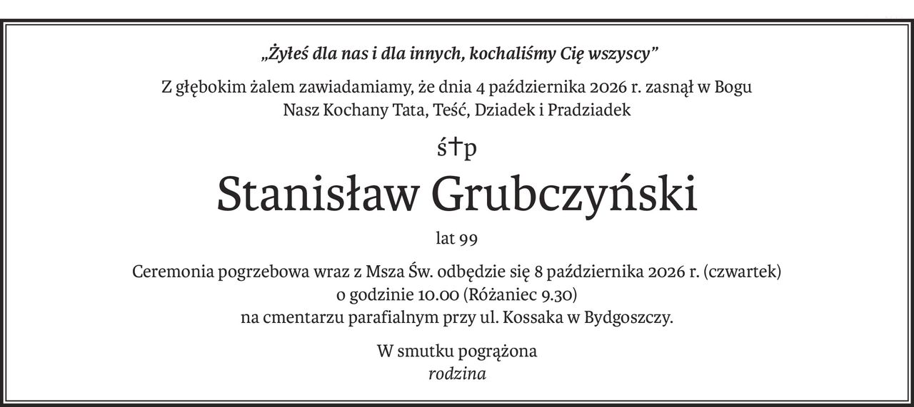 „Żyłeś dla nas i dla innych, kochaliśmy Cię wszyscy”
Z głębokim żalem zawiadamiamy, że dnia 4 października 2026 r. zasnął w Bogu
Nasz Kochany Tata, Teść, Dziadek i Pradziadek
ś+p
Stanisław Grubczyński
lat 99
Ceremonia pogrzebowa wraz z Msza Św. odbędzie się 8 października 2026 r. (czwartek) 
o godzinie 10.00 (Różaniec 9.30)
na cmentarzu parafialnym przy ul. Kossaka w Bydgoszczy.
W smutku pogrążona 
rodzina