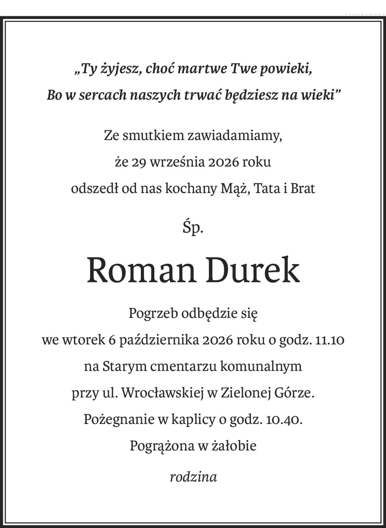 „Ty żyjesz, choć martwe Twe powieki, 
Bo w sercach naszych trwać będziesz na wieki”
Ze smutkiem zawiadamiamy,
że 29 września 2026 roku 
odszedł od nas kochany Mąż, Tata i Brat
śp.
Roman Durek
Pogrzeb odbędzie się
we wtorek 6 października 2026 roku o godz. 11.10 
na Starym cmentarzu komunalnym
przy ul. Wrocławskiej w Zielonej Górze.
Pożegnanie w kaplicy o godz. 10.40.
Pogrążona w żałobie
rodzina