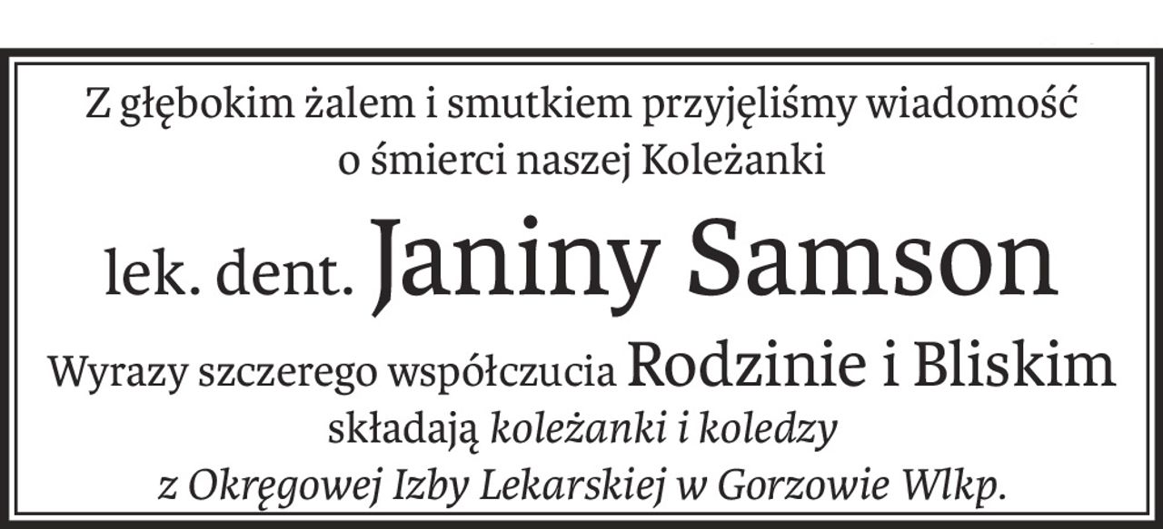 Z głębokim żalem i smutkiem przyjęliśmy wiadomość
o śmierci naszej Koleżanki
lek. dent.Janiny Samson
Wyrazy szczerego współczuciaRodzinie i Bliskim
składająkoleżanki i koledzy
z Okręgowej Izby Lekarskiej w Gorzowie Wlkp.