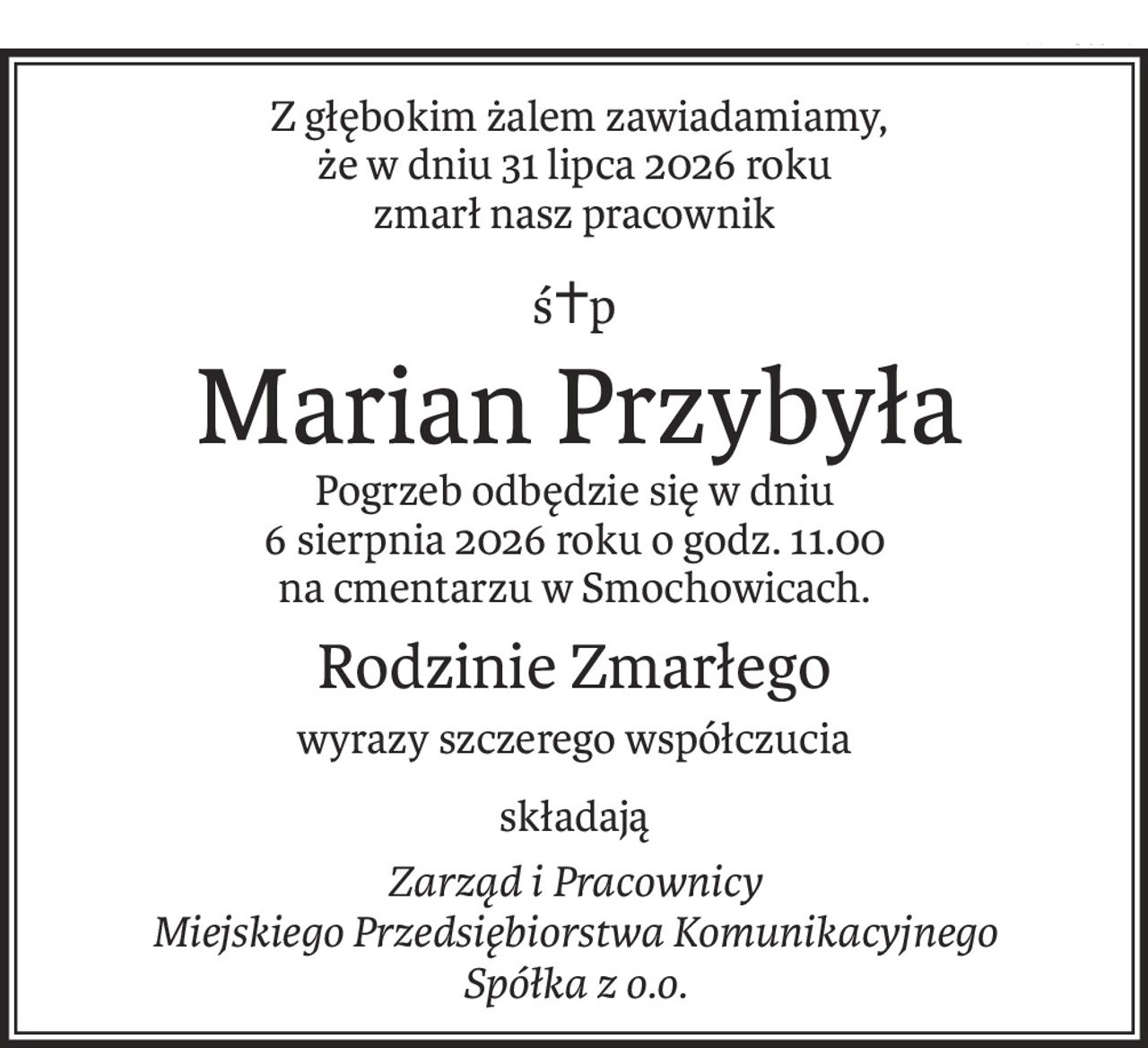 Z głębokim żalem zawiadamiamy, 
że w dniu 31 lipca 2026 roku
zmarł nasz pracownik
ś+p
Marian Przybyła
Pogrzeb odbędzie się w dniu 
6 sierpnia 2026 roku o godz. 11.00
na cmentarzu w Smochowicach.
Rodzinie Zmarłego
wyrazy szczerego współczucia
składają
Zarząd i Pracownicy
Miejskiego Przedsiębiorstwa Komunikacyjnego
Spółka z o.o.