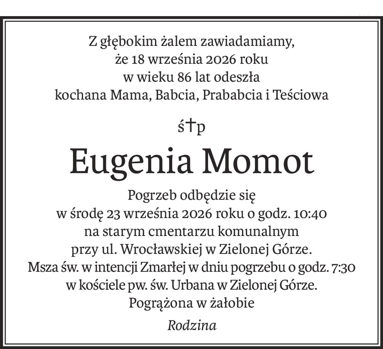 Z głębokim żalem zawiadamiamy,
że 18 września 2026 roku
w wieku 86 lat odeszła
kochana Mama, Babcia, Prababcia i Teściowa
ś+p
Eugenia Momot
Pogrzeb odbędzie się
w środę 23 września 2026 roku o godz. 10:40
na starym cmentarzu komunalnym
przy ul. Wrocławskiej w Zielonej Górze.
Msza św. w intencji Zmarłej w dniu pogrzebu o godz. 7:30 
w kościele pw. św. Urbana w Zielonej Górze.
Pogrążona w żałobie
Rodzina