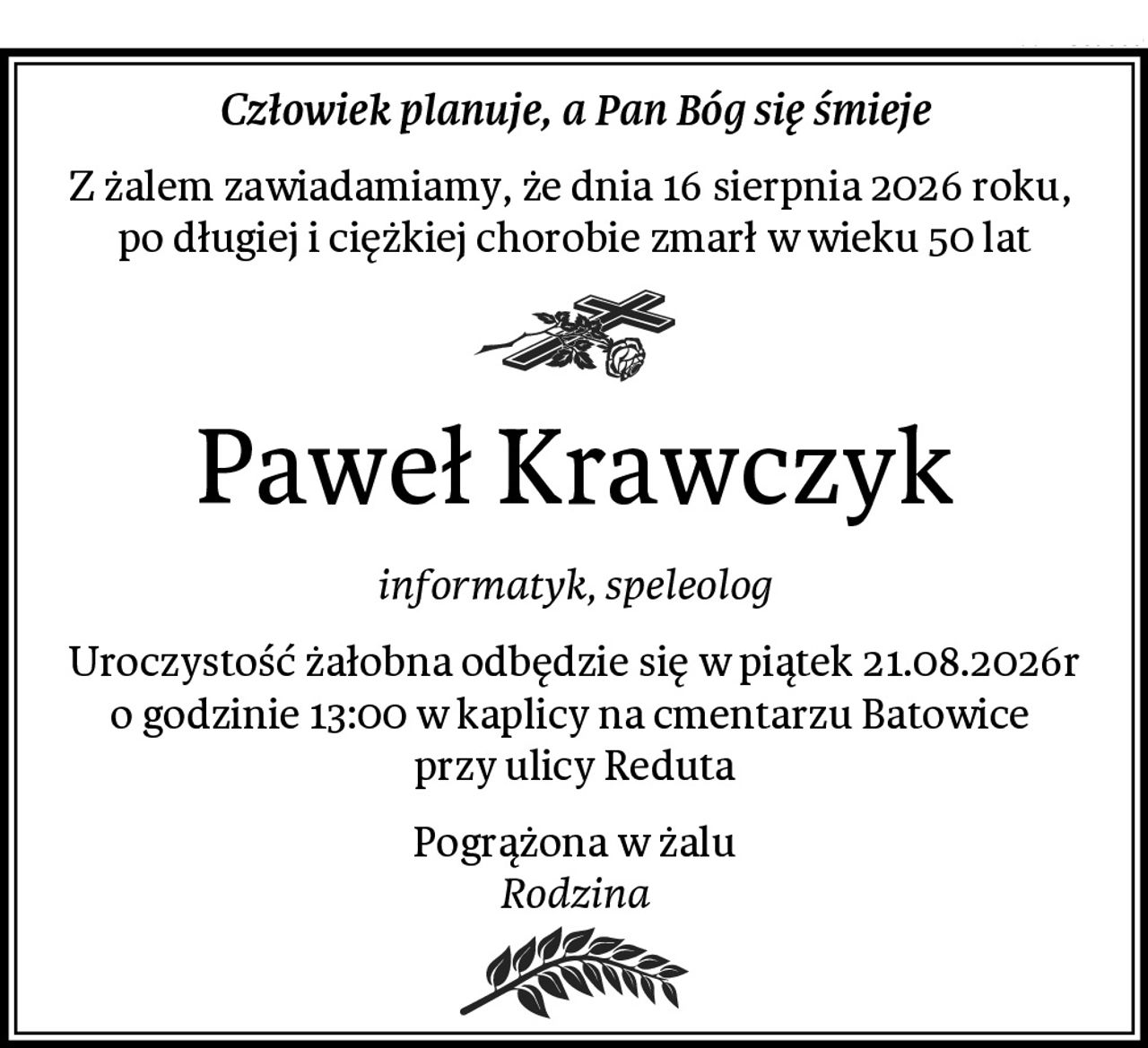 Człowiek planuje, a Pan Bóg się śmieje
Z żalem zawiadamiamy, że dnia 16 sierpnia 2026 roku, 
po długiej i ciężkiej chorobie zmarł w wieku 50 lat
Paweł Krawczyk
informatyk, speleolog
Uroczystość żałobna odbędzie się w piątek 21.08.2026r o godzinie 13:00 w kaplicy na cmentarzu Batowice 
przy ulicy Reduta
Pogrążona w żalu
Rodzina