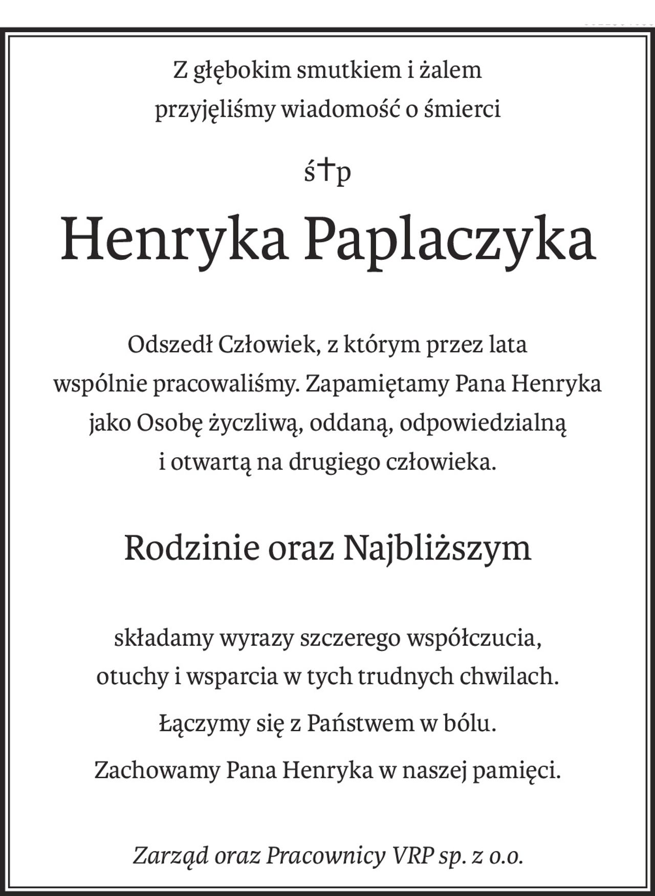 Z głębokim smutkiem i żalem 
przyjęliśmy wiadomość o śmierci
ś+p
Henryka Paplaczyka
Odszedł Człowiek, z którym przez lata 
wspólnie pracowaliśmy. Zapamiętamy Pana Henryka 
jako Osobę życzliwą, oddaną, odpowiedzialną 
i otwartą na drugiego człowieka.
Rodzinie oraz Najbliższym
składamy wyrazy szczerego współczucia,
otuchy i wsparcia w tych trudnych chwilach.
Łączymy się z Państwem w bólu.
Zachowamy Pana Henryka w naszej pamięci.
Zarząd oraz Pracownicy VRP sp. z o.o.