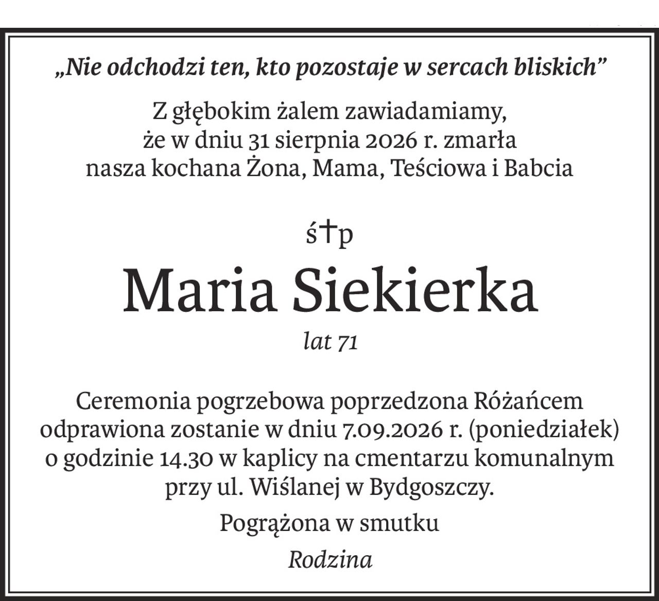 „Nie odchodzi ten, kto pozostaje w sercach bliskich”
Z głębokim żalem zawiadamiamy, 
że w dniu 31 sierpnia 2026 r. zmarła 
nasza kochana Żona, Mama, Teściowa i Babcia
ś+p
Maria Siekierka
lat 71
Ceremonia pogrzebowa poprzedzona Różańcem odprawiona zostanie w dniu 7.09.2026 r. (poniedziałek) o godzinie 14.30 w kaplicy na cmentarzu komunalnym przy ul. Wiślanej w Bydgoszczy.
Pogrążona w smutku
Rodzina