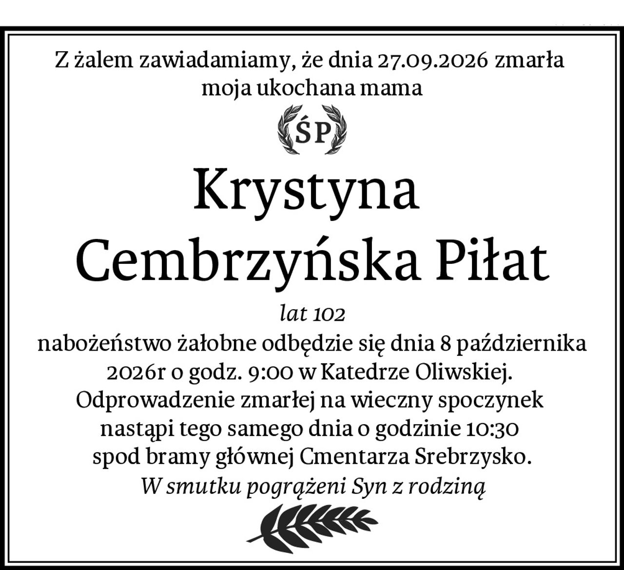 Z żalem zawiadamiamy, że dnia 27.09.2026 zmarła 
moja ukochana mama
Krystyna 
Cembrzyńska Piłat
lat 102
nabożeństwo żałobne odbędzie się dnia 8 października 2026r o godz. 9:00 w Katedrze Oliwskiej. 
Odprowadzenie zmarłej na wieczny spoczynek 
nastąpi tego samego dnia o godzinie 10:30 
spod bramy głównej Cmentarza Srebrzysko.
W smutku pogrążeni Syn z rodziną