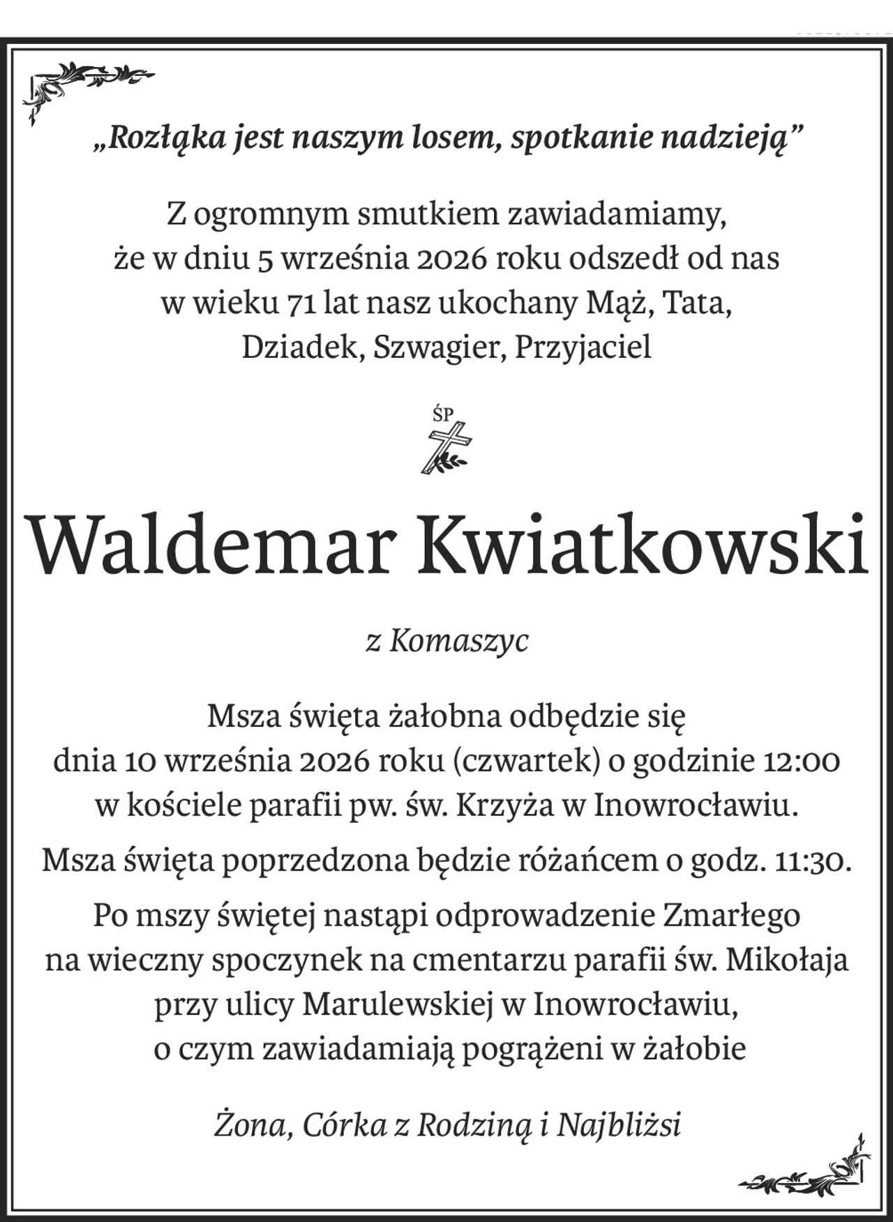 „Rozłąka jest naszym losem, spotkanie nadzieją”
Z ogromnym smutkiem zawiadamiamy,
że w dniu 5 września 2026 roku odszedł od nas
w wieku 71 lat nasz ukochany Mąż, Tata,
Dziadek, Szwagier, Przyjaciel

ś+p
Waldemar Kwiatkowski
z Komaszyc
Msza święta żałobna odbędzie się
dnia 10 września 2026 roku (czwartek) o godzinie 12:00
w kościele parafii pw. św. Krzyża w Inowrocławiu.
Msza święta poprzedzona będzie różańcem o godz. 11:30.
Po mszy świętej nastąpi odprowadzenie Zmarłego
na wieczny spoczynek na cmentarzu parafii św. Mikołaja
przy ulicy Marulewskiej w Inowrocławiu,
 o czym zawiadamiają pogrążeni w żałobie
Żona, Córka z Rodziną i Najbliżsi