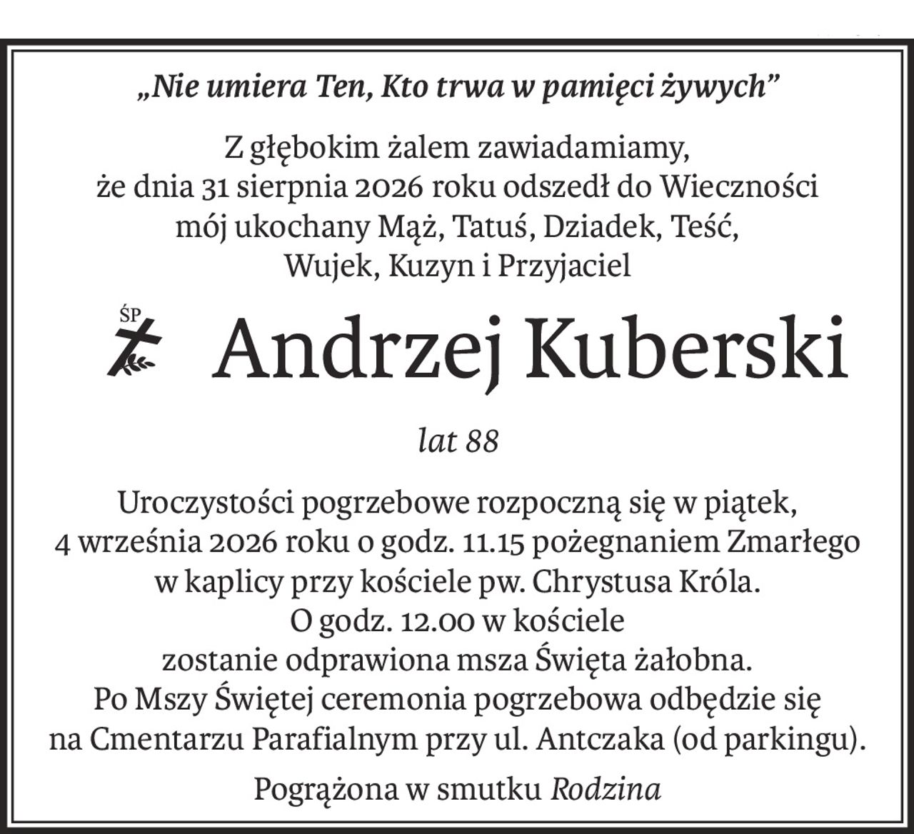 „Nie umiera Ten, Kto trwa w pamięci żywych”
Z głębokim żalem zawiadamiamy,
że dnia 31 sierpnia 2026 roku odszedł do Wieczności
mój ukochany Mąż, Tatuś, Dziadek, Teść,
Wujek, Kuzyn i Przyjaciel
Andrzej Kuberski
ś+p
lat 88
Uroczystości pogrzebowe rozpoczną się w piątek,
4 września 2026 roku o godz. 11.15 pożegnaniem Zmarłego
w kaplicy przy kościele pw. Chrystusa Króla.
O godz. 12.00 w kościele
zostanie odprawiona msza Święta żałobna.
Po Mszy Świętej ceremonia pogrzebowa odbędzie się
na Cmentarzu Parafialnym przy ul. Antczaka (od parkingu).
Pogrążona w smutkuRodzina