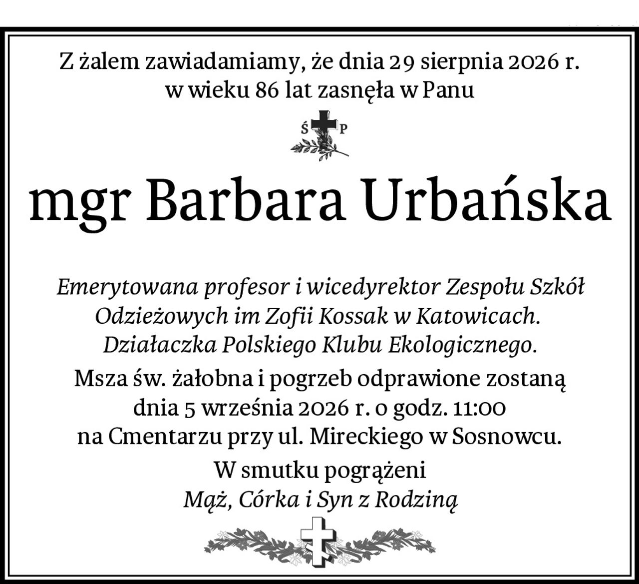 Z żalem zawiadamiamy, że dnia 29 sierpnia 2026 r. w wieku 86 lat zasnęła w Panu
mgr Barbara Urbańska

Emerytowana profesor i wicedyrektor Zespołu Szkół Odzieżowych im Zofii Kossak w Katowicach. 
Działaczka Polskiego Klubu Ekologicznego.
Msza św. żałobna i pogrzeb odprawione zostaną
dnia 5 września 2026 r. o godz. 11:00
na Cmentarzu przy ul. Mireckiego w Sosnowcu.
W smutku pogrążeni
Mąż, Córka i Syn z Rodziną