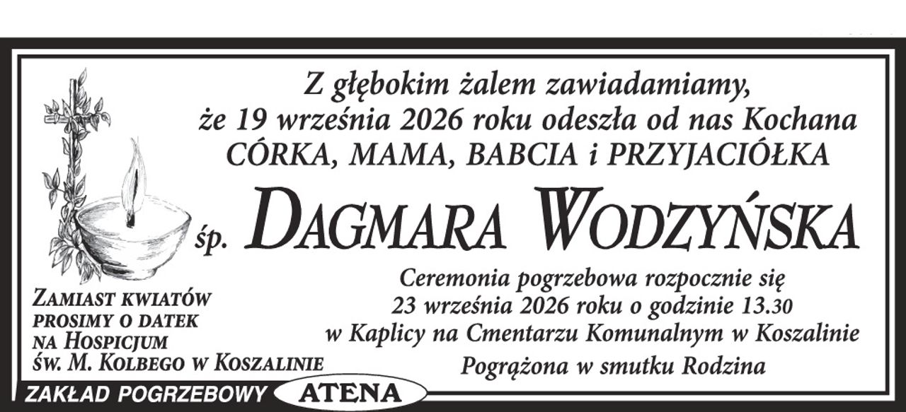 Z głębokim żalem zawiadamiamy, że w dniu 19 września 2026 roku odeszła od nas Kochana Córka, Mama, Babcia i Przyjaciółka



Ś. P.


DAGMARA WODZYŃSKA



Ceremonia pogrzebowa rozpocznie się 23 września 2026 roku o godz. 13.30 w Kaplicy na Cmentarzu Komunalnym w Koszalinie.

Zamiast kwiatów prosimy o datek na Hospicjum Św. M. Kolbego w Koszalinie.



Pogrążona w smutku Rodzina