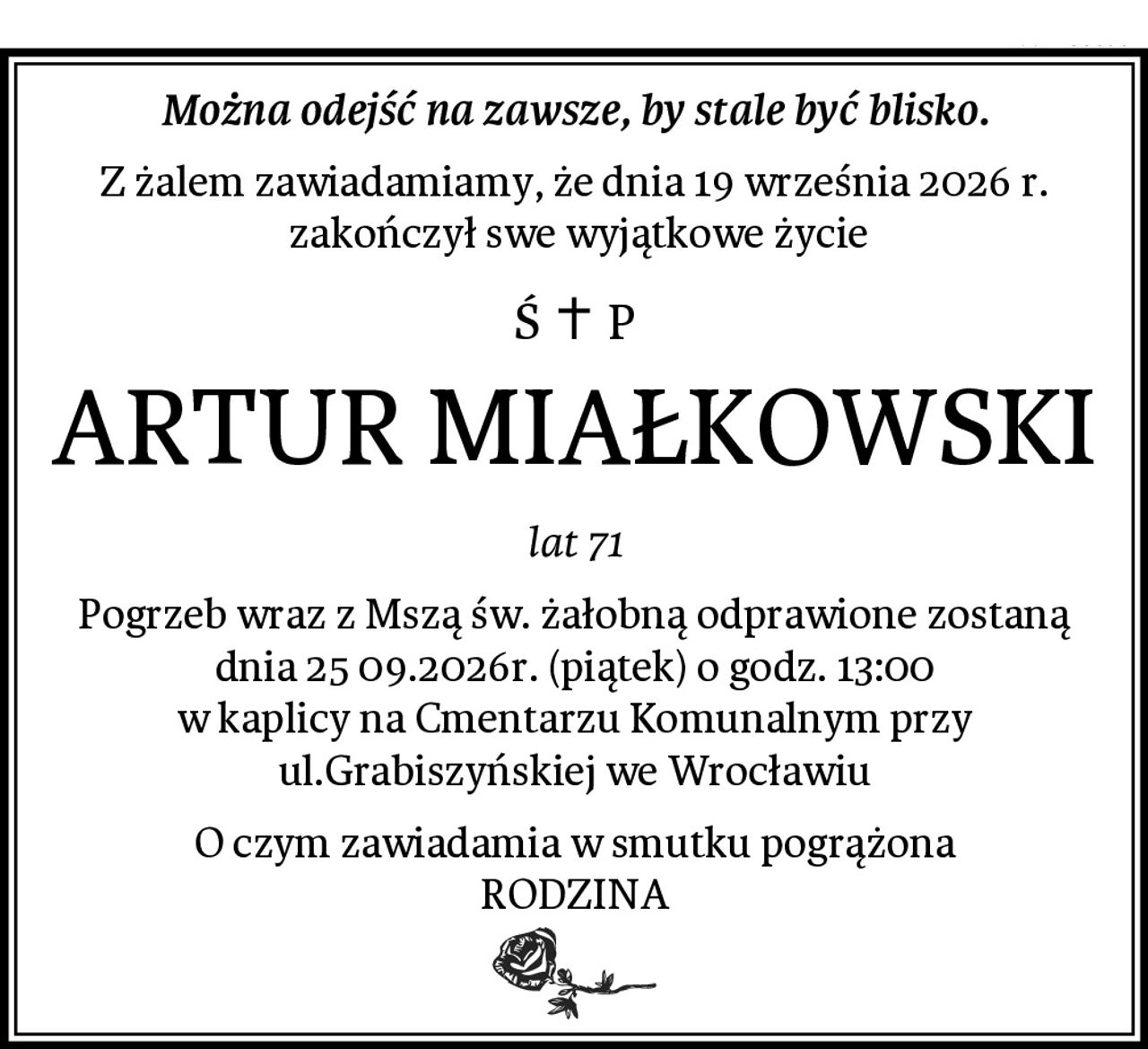Można odejść na zawsze, by stale być blisko.
Z żalem zawiadamiamy, że dnia 19 września 2026 r.
 zakończył swe wyjątkowe życie
ARTUR MIAŁKOWSKI
lat 71
Pogrzeb wraz z Mszą św. żałobną odprawione zostaną
dnia 25 09.2026r. (piątek) o godz. 13:00
w kaplicy na Cmentarzu Komunalnym przy ul.Grabiszyńskiej we Wrocławiu
O czym zawiadamia w smutku pogrążona
RODZINA