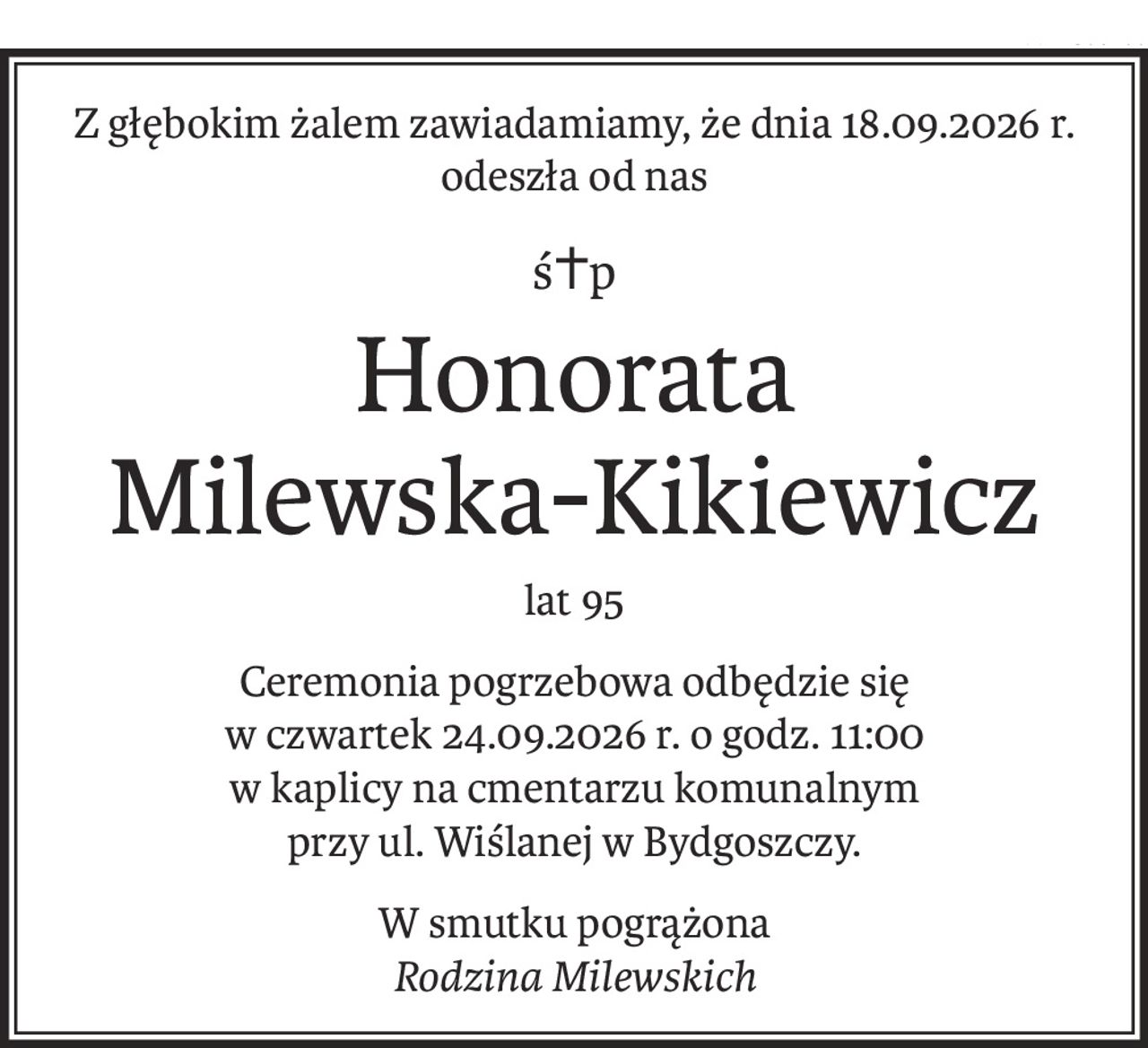 Z głębokim żalem zawiadamiamy, że dnia 18.09.2026 r. odeszła od nas
ś+p
Honorata 
Milewska-Kikiewicz
lat 95
Ceremonia pogrzebowa odbędzie się
w czwartek 24.09.2026 r. o godz. 11:00
w kaplicy na cmentarzu komunalnym
przy ul. Wiślanej w Bydgoszczy.
W smutku pogrążona
Rodzina Milewskich