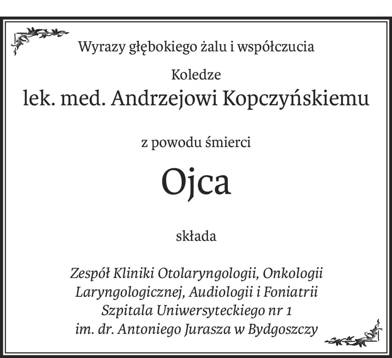 Wyrazy głębokiego żalu i współczucia
Koledze
lek. med. Andrzejowi Kopczyńskiemu
z powodu śmierci
Ojca
składa
Zespół Kliniki Otolaryngologii, Onkologii Laryngologicznej, Audiologii i Foniatrii
Szpitala Uniwersyteckiego nr 1
im. dr. Antoniego Jurasza w Bydgoszczy