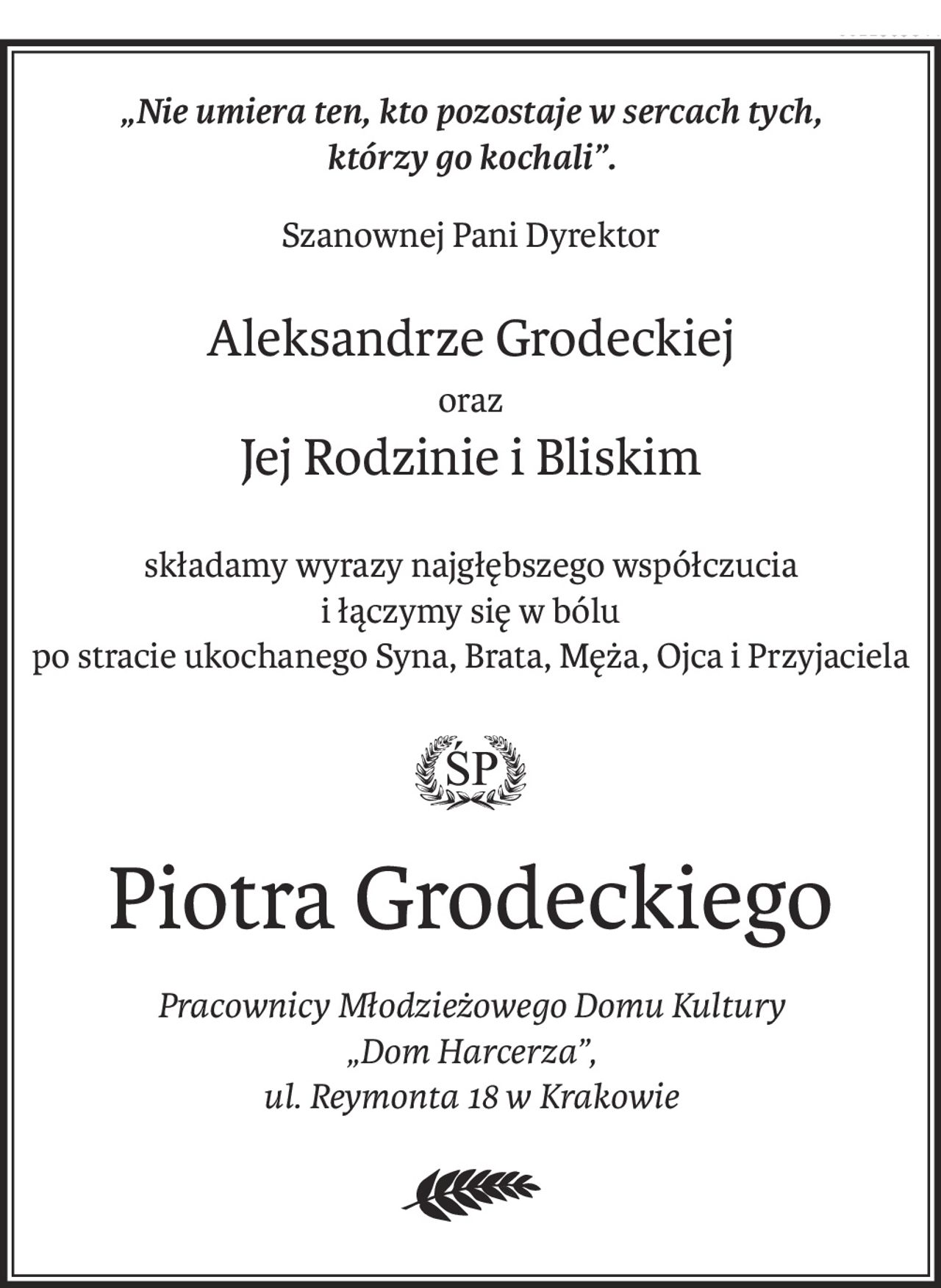 „Nie umiera ten, kto pozostaje w sercach tych,
którzy go kochali”.
Szanownej Pani Dyrektor
Aleksandrze Grodeckiej
oraz
Jej Rodzinie i Bliskim
składamy wyrazy najgłębszego współczucia
i łączymy się w bólu
po stracie ukochanego Syna, Brata, Męża, Ojca i Przyjaciela
ś+p
Piotra Grodeckiego
Pracownicy Młodzieżowego Domu Kultury
„Dom Harcerza”,
ul. Reymonta 18 w Krakowie