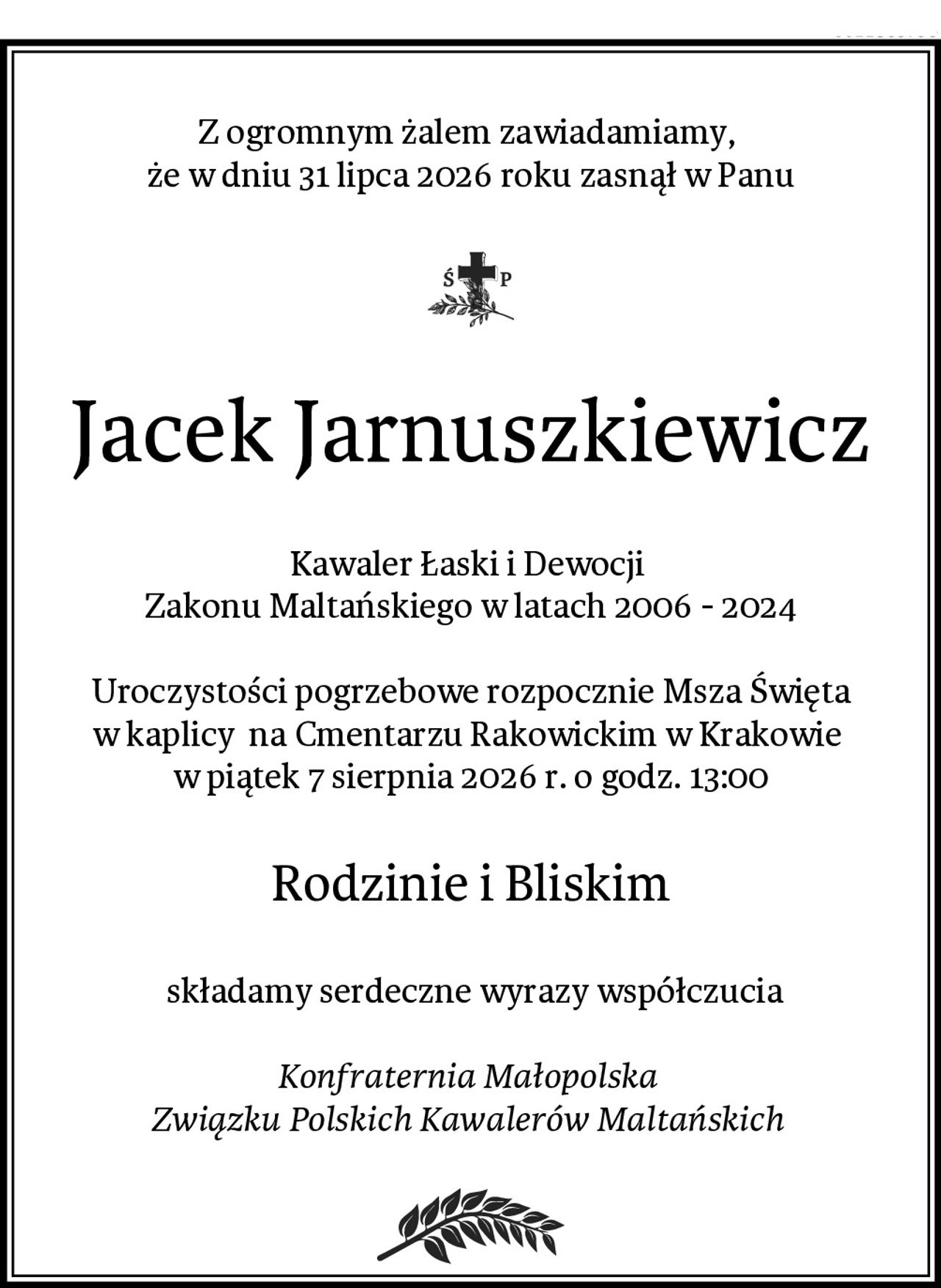 Z ogromnym żalem zawiadamiamy, 
że w dniu 31 lipca 2026 roku zasnął w Panu
Jacek Jarnuszkiewicz
Kawaler Łaski i Dewocji 
Zakonu Maltańskiego w latach 2006 - 2024

Uroczystości pogrzebowe rozpocznie Msza Święta w kaplicy  na Cmentarzu Rakowickim w Krakowie 
w piątek 7 sierpnia 2026 r. o godz. 13:00
Rodzinie i Bliskim
 składamy serdeczne wyrazy współczucia

Konfraternia Małopolska 
Związku Polskich Kawalerów Maltańskich