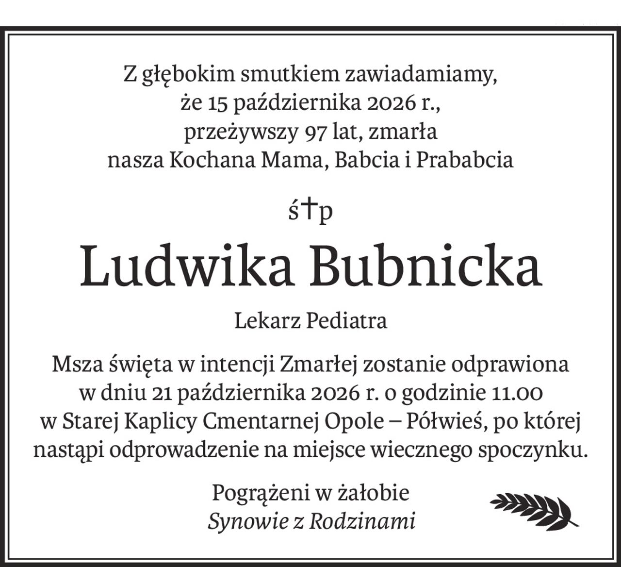 Z głębokim smutkiem zawiadamiamy,
że 15 października 2026 r.,
przeżywszy 97 lat, zmarła
nasza Kochana Mama, Babcia i Prababcia
ś+p
Ludwika Bubnicka
Lekarz Pediatra
Msza święta w intencji Zmarłej zostanie odprawiona
w dniu 21 października 2026 r. o godzinie 11.00
w Starej Kaplicy Cmentarnej Opole – Półwieś, po której 
nastąpi odprowadzenie na miejsce wiecznego spoczynku.
Pogrążeni w żałobie
Synowie z Rodzinami