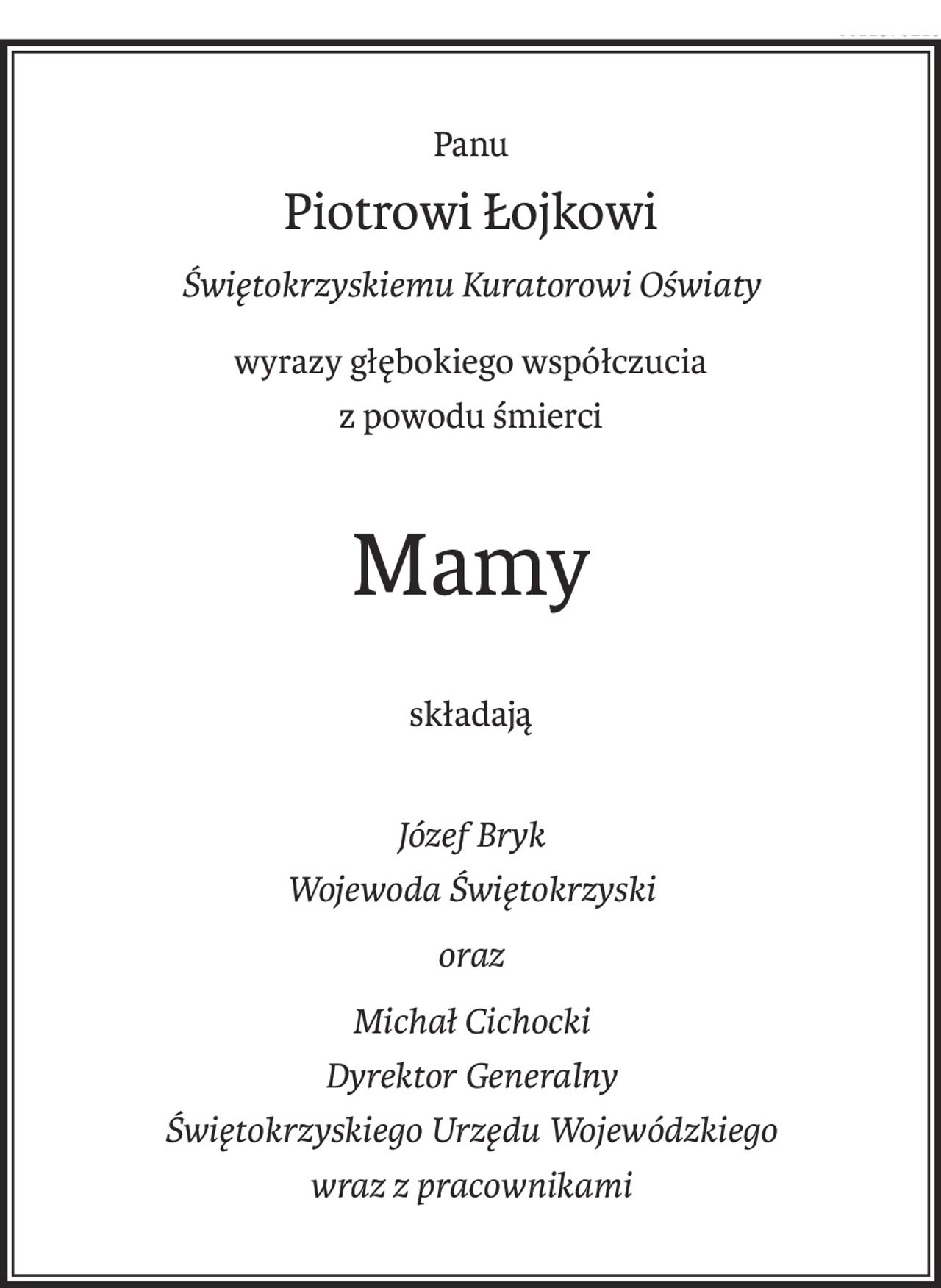 Panu
Piotrowi Łojkowi
Świętokrzyskiemu Kuratorowi Oświaty
wyrazy głębokiego współczucia
z powodu śmierci
Mamy
składają
Józef Bryk
Wojewoda Świętokrzyski
oraz
Michał Cichocki
Dyrektor Generalny
Świętokrzyskiego Urzędu Wojewódzkiego
wraz z pracownikami