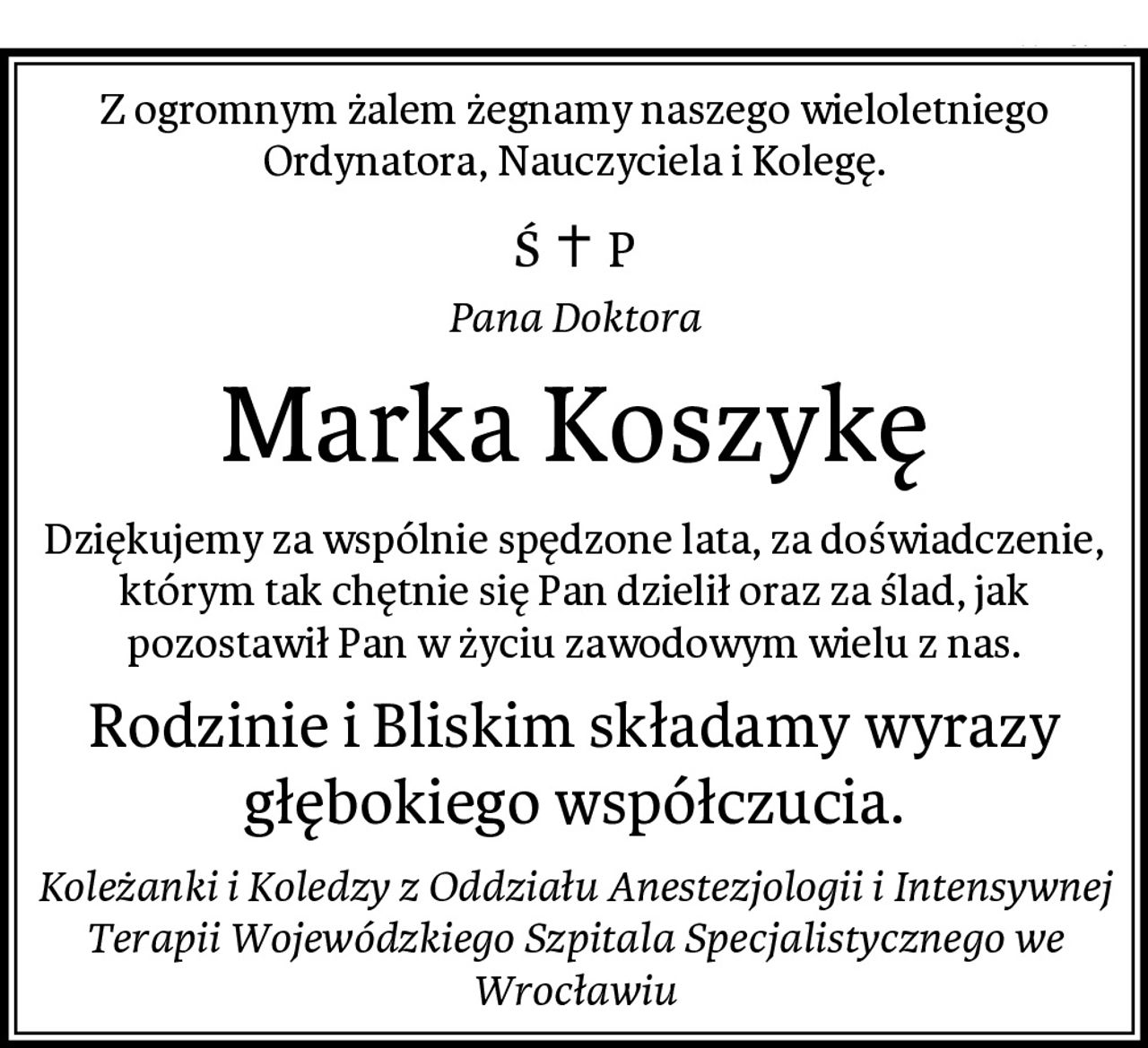 Z ogromnym żalem żegnamy naszego wieloletniego Ordynatora, Nauczyciela i Kolegę.
Pana Doktora
Marka Koszykę
Dziękujemy za wspólnie spędzone lata, za doświadczenie, którym tak chętnie się Pan dzielił oraz za ślad, jak pozostawił Pan w życiu zawodowym wielu z nas.
Rodzinie i Bliskim składamy wyrazy głębokiego współczucia.
Koleżanki i Koledzy z Oddziału Anestezjologii i Intensywnej Terapii Wojewódzkiego Szpitala Specjalistycznego we Wrocławiu