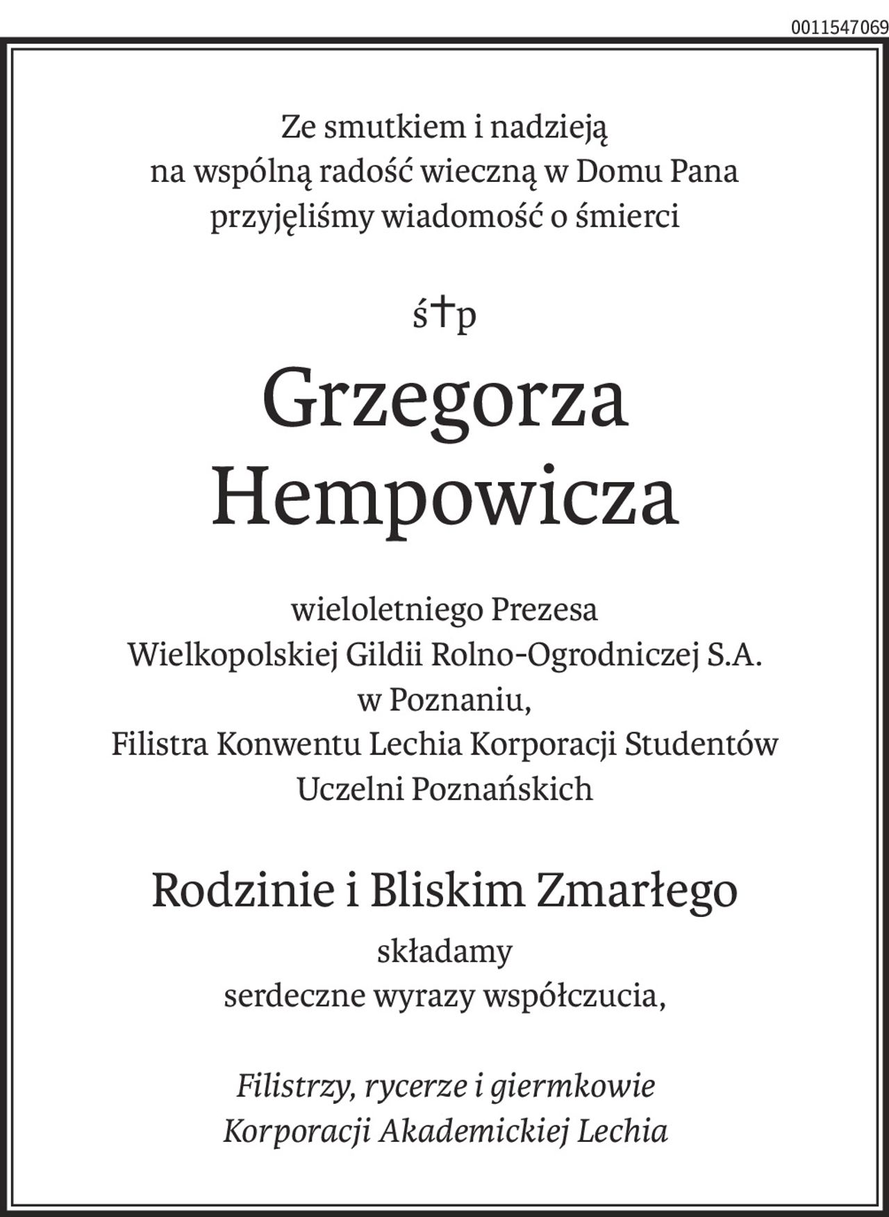 Ze smutkiem i nadzieją
na wspólną radość wieczną w Domu Pana
przyjęliśmy wiadomość o śmierci
ś+p
Grzegorza Hempowicza
wieloletniego Prezesa
Wielkopolskiej Gildii Rolno-Ogrodniczej S.A.
w Poznaniu,
Filistra Konwentu Lechia Korporacji Studentów
Uczelni Poznańskich
Rodzinie i Bliskim Zmarłego
składamy
serdeczne wyrazy współczucia,
Filistrzy, rycerze i giermkowie
Korporacji Akademickiej Lechia