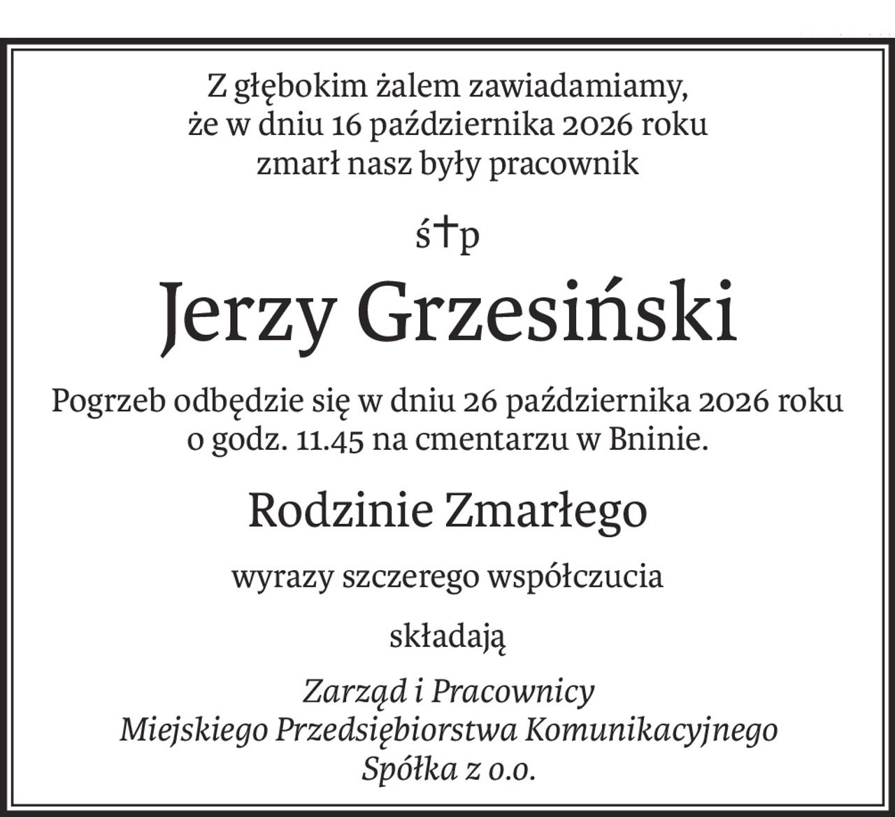 Z głębokim żalem zawiadamiamy,
że w dniu 16 października 2026 roku
zmarł nasz były pracownik
ś+p
Jerzy Grzesiński
Pogrzeb odbędzie się w dniu 26 października 2026 roku o godz. 11.45 na cmentarzu w Bninie.
Rodzinie Zmarłego
wyrazy szczerego współczucia
składają
Zarząd i Pracownicy
Miejskiego Przedsiębiorstwa Komunikacyjnego
Spółka z o.o.