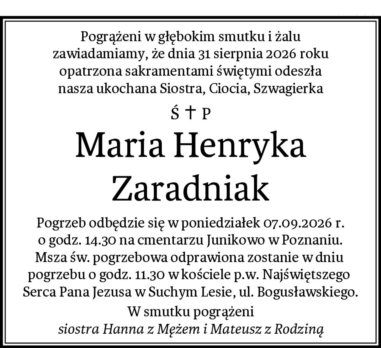 Pogrążeni w głębokim smutku i żalu
zawiadamiamy, że dnia 31 sierpnia 2026 roku
opatrzona sakramentami świętymi odeszła
nasza ukochana Siostra, Ciocia, Szwagierka
Maria Henryka Zaradniak
Pogrzeb odbędzie się w poniedziałek 07.09.2026 r.
o godz. 14.30 na cmentarzu Junikowo w Poznaniu.
Msza św. pogrzebowa odprawiona zostanie w dniu 
pogrzebu o godz. 11.30 w kościele p.w. Najświętszego 
Serca Pana Jezusa w Suchym Lesie, ul. Bogusławskiego.
W smutku pogrążeni
siostra Hanna z Mężem i Mateusz z Rodziną