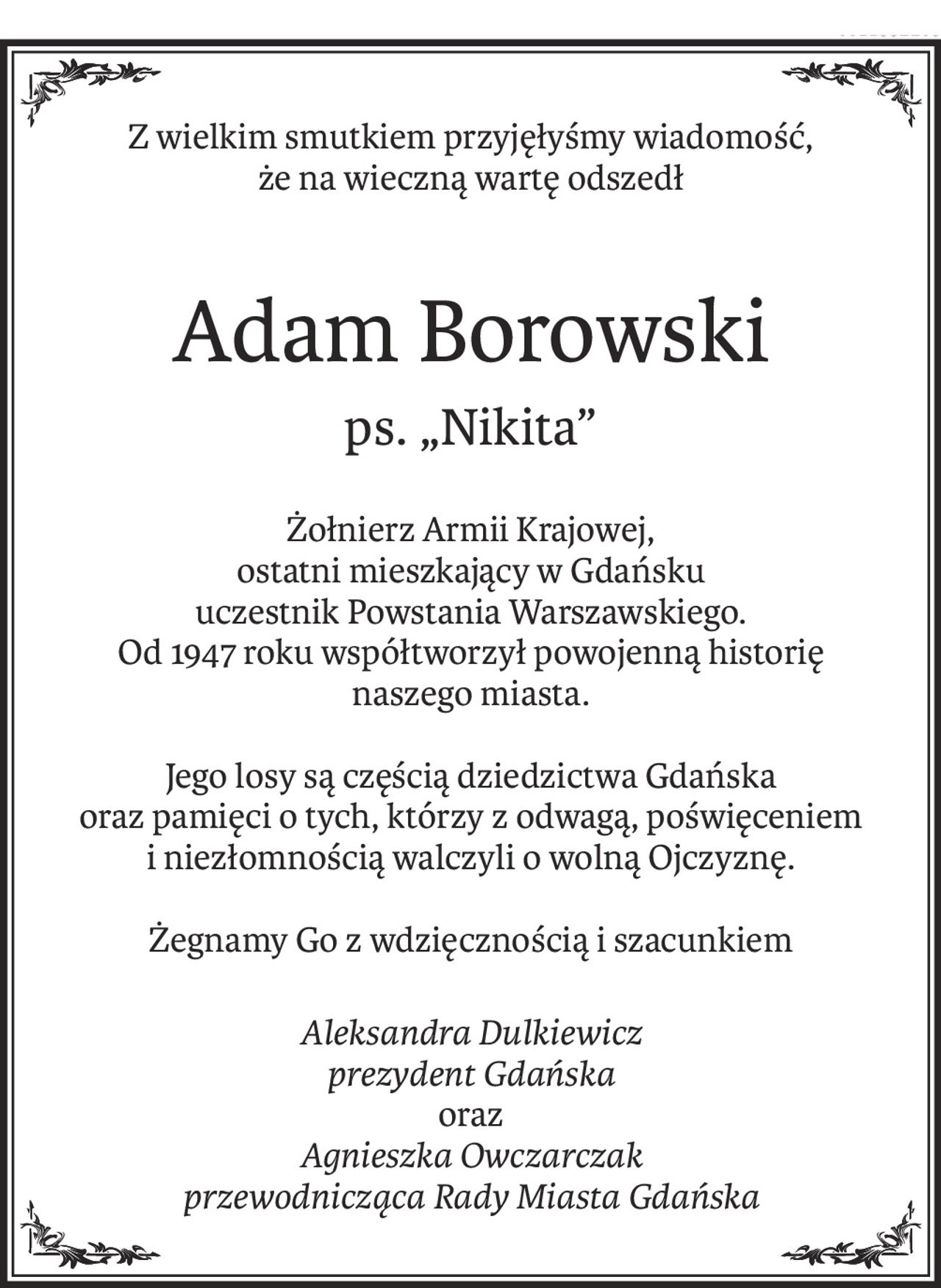 Z wielkim smutkiem przyjęłyśmy wiadomość, 
że na wieczną wartę odszedł
Adam Borowski
ps. „Nikita”
Żołnierz Armii Krajowej,
ostatni mieszkający w Gdańsku uczestnik Powstania Warszawskiego.
Od 1947 roku współtworzył powojenną historię 
naszego miasta.
Jego losy są częścią dziedzictwa Gdańska 
oraz pamięci o tych, którzy z odwagą, poświęceniem i niezłomnością walczyli o wolną Ojczyznę.
Żegnamy Go z wdzięcznością i szacunkiem
Aleksandra Dulkiewicz
prezydent Gdańska
oraz
Agnieszka Owczarczak
przewodnicząca Rady Miasta Gdańska