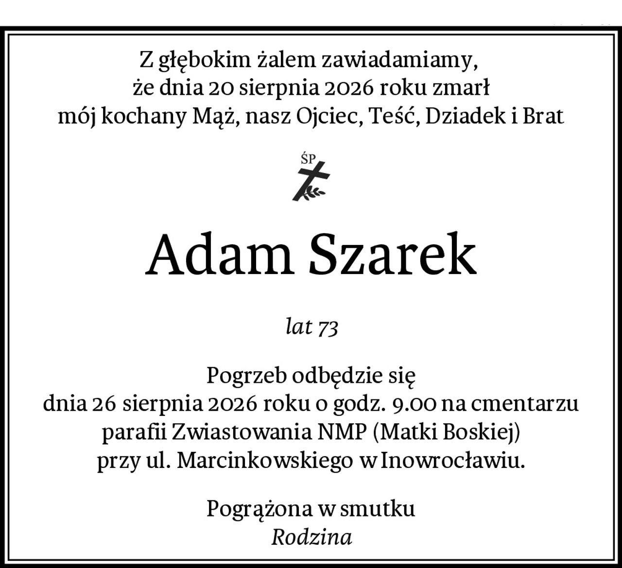 Z głębokim żalem zawiadamiamy, 
że dnia 20 sierpnia 2026 roku zmarł
mój kochany Mąż, nasz Ojciec, Teść, Dziadek i Brat
Adam Szarek
lat 73
Pogrzeb odbędzie się
dnia 26 sierpnia 2026 roku o godz. 9.00 na cmentarzu
parafii Zwiastowania NMP (Matki Boskiej)
przy ul. Marcinkowskiego w Inowrocławiu.
Pogrążona w smutku
Rodzina