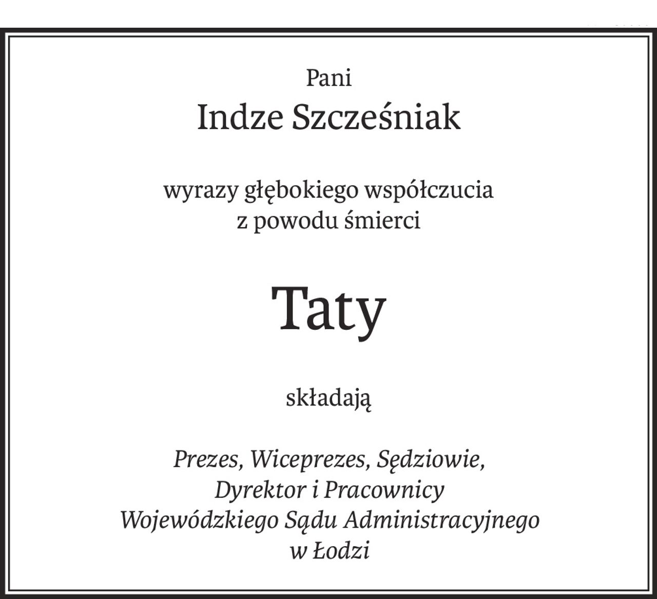 Pani
Indze Szcześniak
wyrazy głębokiego współczucia
z powodu śmierci
Taty
składają
Prezes, Wiceprezes, Sędziowie,
Dyrektor i Pracownicy
Wojewódzkiego Sądu Administracyjnego
w Łodzi