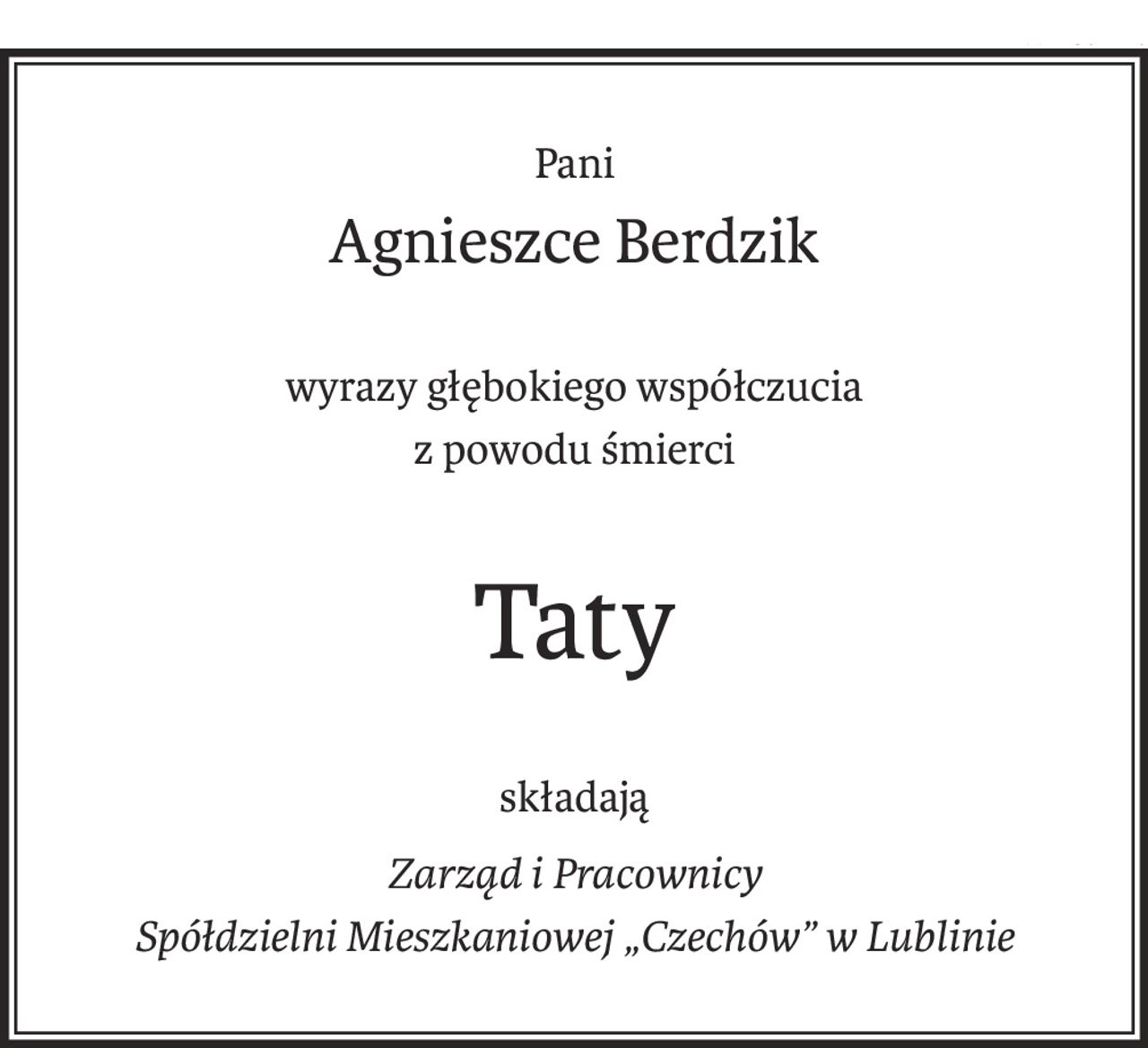 Pani
Agnieszce Berdzik
wyrazy głębokiego współczucia
z powodu śmierci
Taty
składają
Zarząd i Pracownicy
Spółdzielni Mieszkaniowej „Czechów” w Lublinie