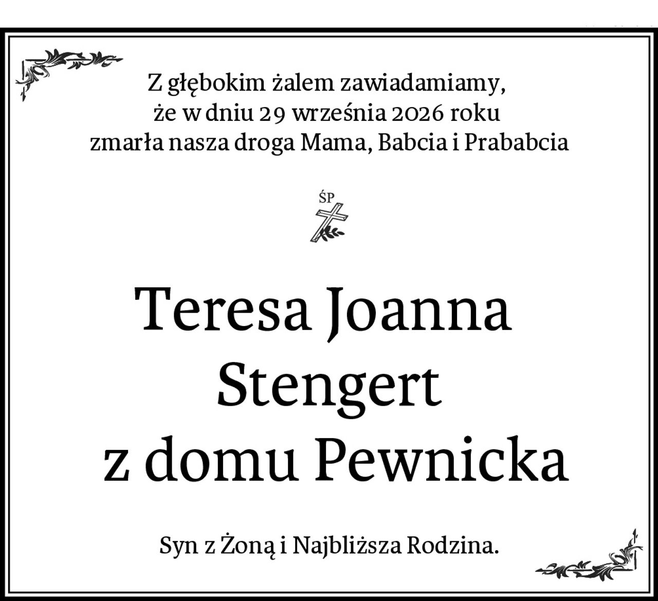 Z głębokim żalem zawiadamiamy, 
że w dniu 29 września 2026 roku 
zmarła nasza droga Mama, Babcia i Prababcia
Teresa Joanna 
Stengert
 z domu Pewnicka
Syn z Żoną i Najbliższa Rodzina.