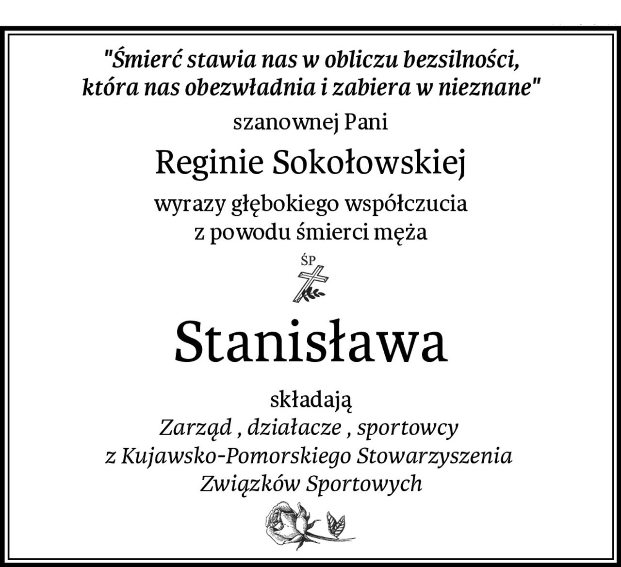 "Śmierć stawia nas w obliczu bezsilności,
która nas obezwładnia i zabiera w nieznane"
szanownej Pani
Reginie Sokołowskiej
wyrazy głębokiego współczucia
z powodu śmierci męża
Stanisława
składają
Zarząd , działacze , sportowcy 
z Kujawsko-Pomorskiego Stowarzyszenia 
Związków Sportowych