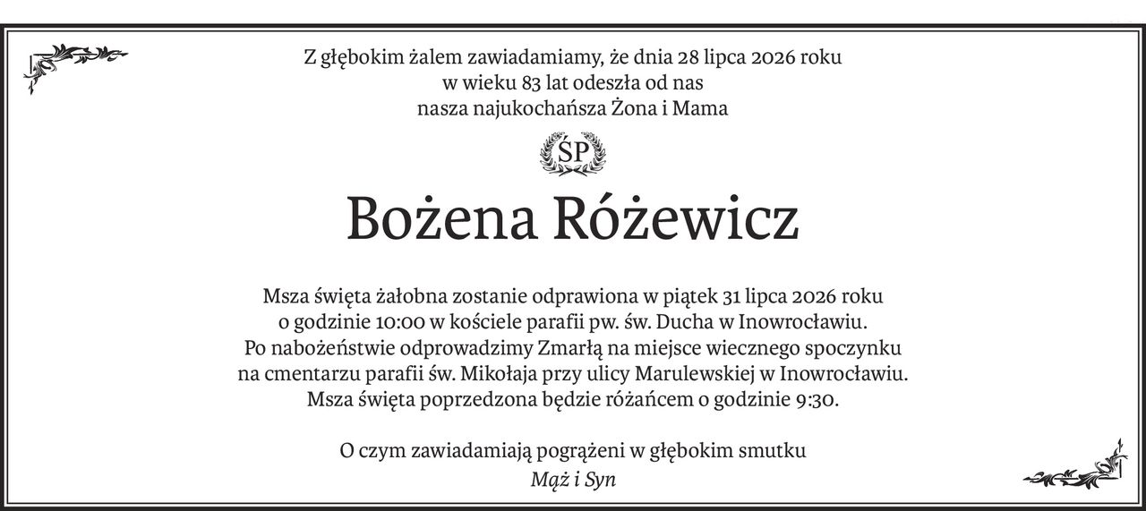 Z głębokim żalem zawiadamiamy, że dnia 28 lipca 2026 roku
w wieku 83 lat odeszła od nas
nasza najukochańsza Żona i Mama
ś+p
Bożena Różewicz
Msza święta żałobna zostanie odprawiona w piątek 31 lipca 2026 roku
o godzinie 10:00 w kościele parafii pw. św. Ducha w Inowrocławiu.
Po nabożeństwie odprowadzimy Zmarłą na miejsce wiecznego spoczynku
na cmentarzu parafii św. Mikołaja przy ulicy Marulewskiej w Inowrocławiu.
Msza święta poprzedzona będzie różańcem o godzinie 9:30.
O czym zawiadamiają pogrążeni w głębokim smutku
Mąż i Syn