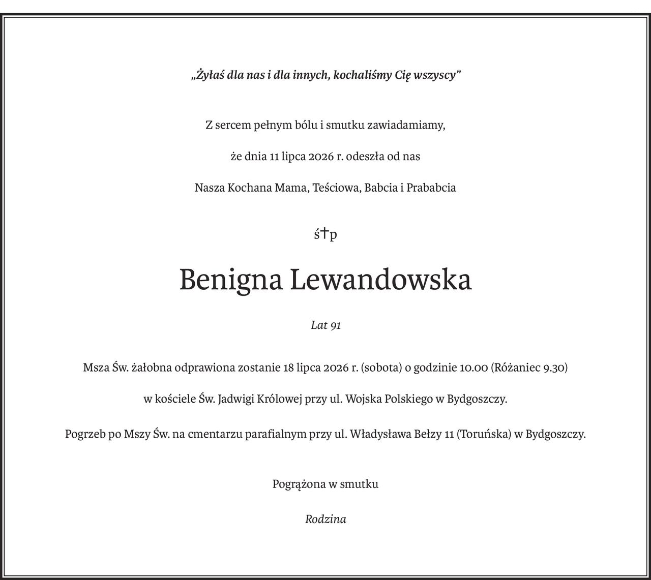 „Żyłaś dla nas i dla innych, kochaliśmy Cię wszyscy”
Z sercem pełnym bólu i smutku zawiadamiamy,
że dnia 11 lipca 2026 r. odeszła od nas
Nasza Kochana Mama, Teściowa, Babcia i Prababcia
ś+p
Benigna Lewandowska
Lat 91
Msza Św. żałobna odprawiona zostanie 18 lipca 2026 r. (sobota) o godzinie 10.00 (Różaniec 9.30)
w kościele Św. Jadwigi Królowej przy ul. Wojska Polskiego w Bydgoszczy.
Pogrzeb po Mszy Św. na cmentarzu parafialnym przy ul. Władysława Bełzy 11 (Toruńska) w Bydgoszczy.
Pogrążona w smutku
Rodzina