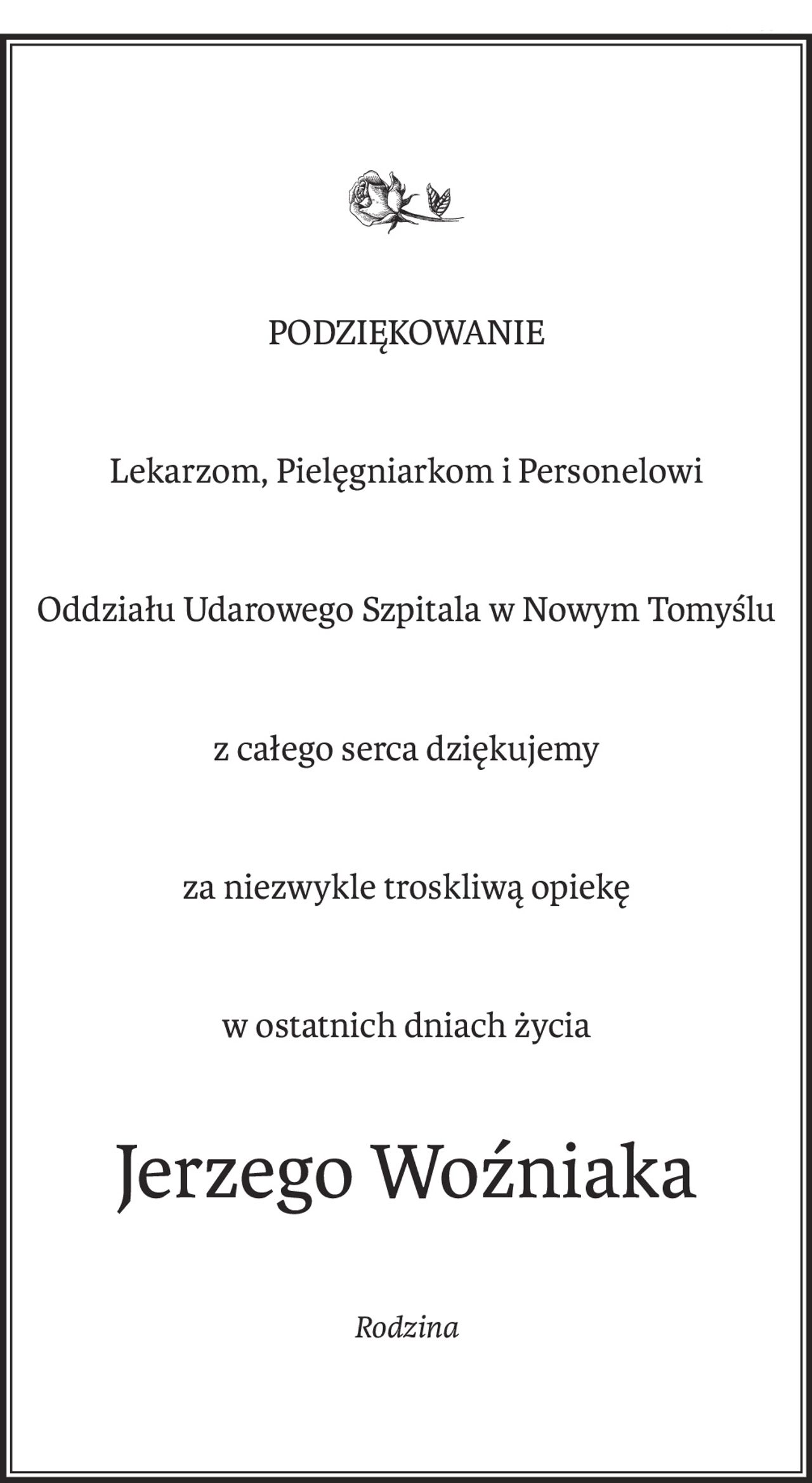 PODZIĘKOWANIE
Lekarzom, Pielęgniarkom i Personelowi
Oddziału Udarowego Szpitala w Nowym Tomyślu
z całego serca dziękujemy
za niezwykle troskliwą opiekę
w ostatnich dniach życia
Jerzego Woźniaka
Rodzina