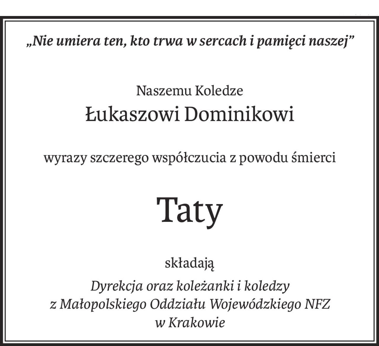 „Nie umiera ten, kto trwa w sercach i pamięci naszej”
Naszemu Koledze
Łukaszowi Dominikowi
wyrazy szczerego współczucia z powodu śmierci
Taty
składają
Dyrekcja oraz koleżanki i koledzy
z Małopolskiego Oddziału Wojewódzkiego NFZ
w Krakowie